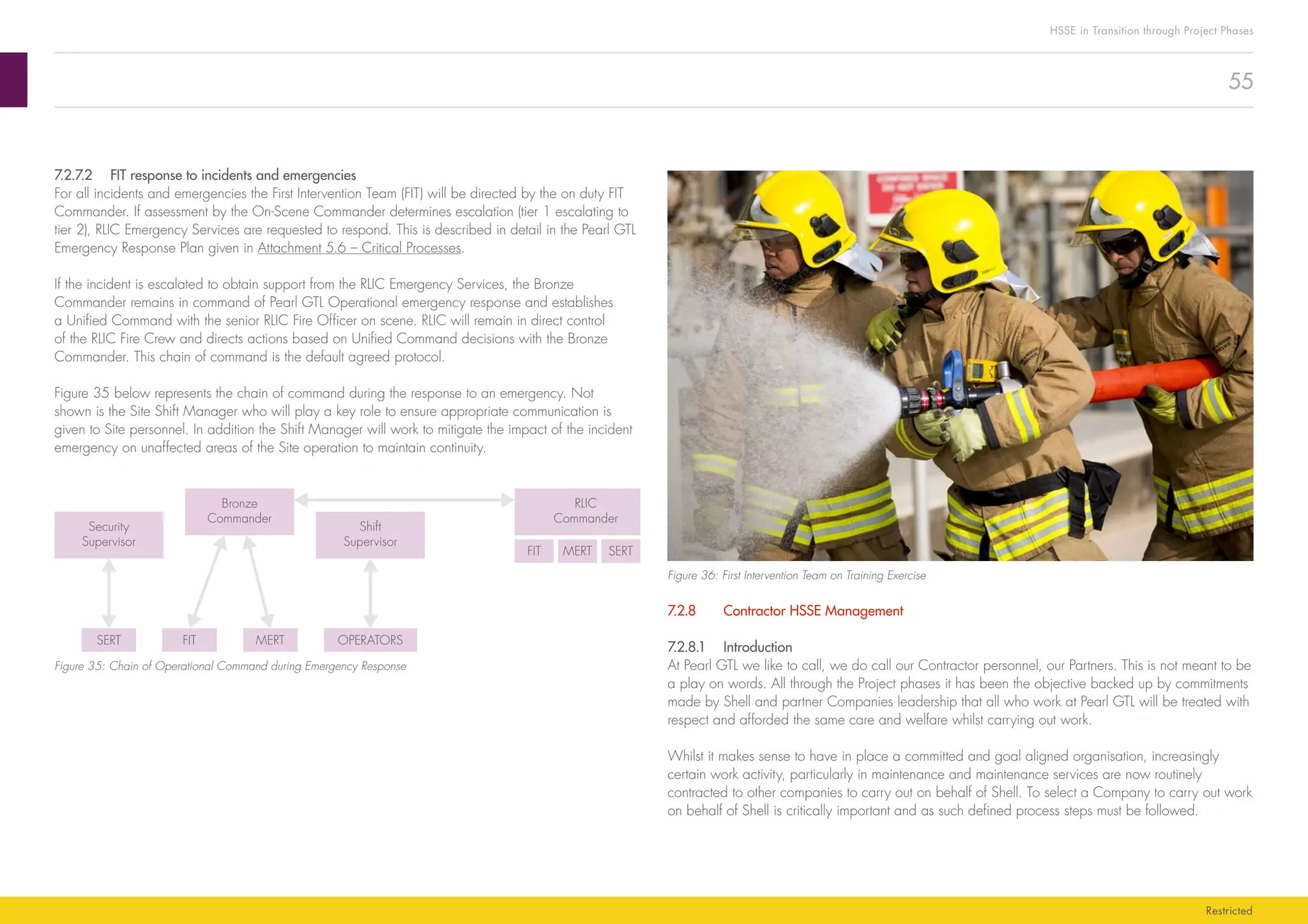 55
HSSE in Transition through Project Phases
Restricted
Figure 36: First Intervention Team on Training Exercise
7.2.8	 Contractor HSSE Management
7.2.8.1	Introduction
At Pearl GTL we like to call, we do call our Contractor personnel, our Partners. This is not meant to be
a play on words. All through the Project phases it has been the objective backed up by commitments
made by Shell and partner Companies leadership that all who work at Pearl GTL will be treated with
respect and afforded the same care and welfare whilst carrying out work.
Whilst it makes sense to have in place a committed and goal aligned organisation, increasingly
certain work activity, particularly in maintenance and maintenance services are now routinely
contracted to other companies to carry out on behalf of Shell. To select a Company to carry out work
on behalf of Shell is critically important and as such defined process steps must be followed.
7.2.7.2	 FIT response to incidents and emergencies
For all incidents and emergencies the First Intervention Team (FIT) will be directed by the on duty FIT
Commander. If assessment by the On-Scene Commander determines escalation (tier 1 escalating to
tier 2), RLIC Emergency Services are requested to respond. This is described in detail in the Pearl GTL
Emergency Response Plan given in Attachment 5.6 – Critical Processes.
If the incident is escalated to obtain support from the RLIC Emergency Services, the Bronze
Commander remains in command of Pearl GTL Operational emergency response and establishes
a Unified Command with the senior RLIC Fire Officer on scene. RLIC will remain in direct control
of the RLIC Fire Crew and directs actions based on Unified Command decisions with the Bronze
Commander. This chain of command is the default agreed protocol.
Figure 35 below represents the chain of command during the response to an emergency. Not
shown is the Site Shift Manager who will play a key role to ensure appropriate communication is
given to Site personnel. In addition the Shift Manager will work to mitigate the impact of the incident
emergency on unaffected areas of the Site operation to maintain continuity.
Security
Supervisor
SERT FIT MERT OPERATORS
FIT MERT SERT
Bronze
Commander
Shift
Supervisor
RLIC
Commander
Figure 35: Chain of Operational Command during Emergency Response
 