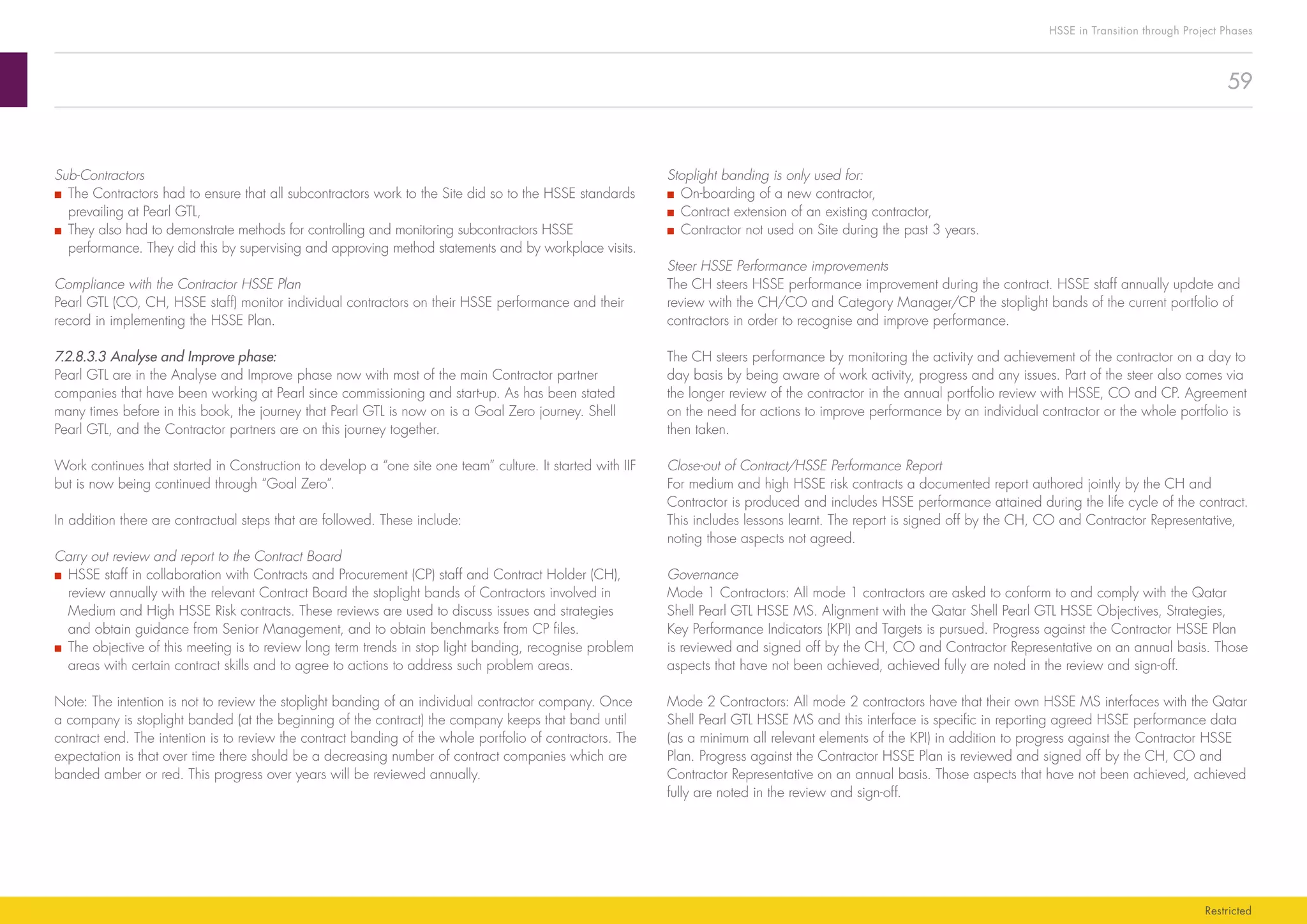 59
HSSE in Transition through Project Phases
Restricted
Stoplight banding is only used for:
■■ On-boarding of a new contractor,
■■ Contract extension of an existing contractor,
■■ Contractor not used on Site during the past 3 years.
Steer HSSE Performance improvements
The CH steers HSSE performance improvement during the contract. HSSE staff annually update and
review with the CH/CO and Category Manager/CP the stoplight bands of the current portfolio of
contractors in order to recognise and improve performance.
The CH steers performance by monitoring the activity and achievement of the contractor on a day to
day basis by being aware of work activity, progress and any issues. Part of the steer also comes via
the longer review of the contractor in the annual portfolio review with HSSE, CO and CP. Agreement
on the need for actions to improve performance by an individual contractor or the whole portfolio is
then taken.
Close-out of Contract/HSSE Performance Report
For medium and high HSSE risk contracts a documented report authored jointly by the CH and
Contractor is produced and includes HSSE performance attained during the life cycle of the contract.
This includes lessons learnt. The report is signed off by the CH, CO and Contractor Representative,
noting those aspects not agreed.
Governance
Mode 1 Contractors: All mode 1 contractors are asked to conform to and comply with the Qatar
Shell Pearl GTL HSSE MS. Alignment with the Qatar Shell Pearl GTL HSSE Objectives, Strategies,
Key Performance Indicators (KPI) and Targets is pursued. Progress against the Contractor HSSE Plan
is reviewed and signed off by the CH, CO and Contractor Representative on an annual basis. Those
aspects that have not been achieved, achieved fully are noted in the review and sign-off.
Mode 2 Contractors: All mode 2 contractors have that their own HSSE MS interfaces with the Qatar
Shell Pearl GTL HSSE MS and this interface is specific in reporting agreed HSSE performance data
(as a minimum all relevant elements of the KPI) in addition to progress against the Contractor HSSE
Plan. Progress against the Contractor HSSE Plan is reviewed and signed off by the CH, CO and
Contractor Representative on an annual basis. Those aspects that have not been achieved, achieved
fully are noted in the review and sign-off.
Sub-Contractors
■■ The Contractors had to ensure that all subcontractors work to the Site did so to the HSSE standards
prevailing at Pearl GTL,
■■ They also had to demonstrate methods for controlling and monitoring subcontractors HSSE
performance. They did this by supervising and approving method statements and by workplace visits.
Compliance with the Contractor HSSE Plan
Pearl GTL (CO, CH, HSSE staff) monitor individual contractors on their HSSE performance and their
record in implementing the HSSE Plan.
7.2.8.3.3	Analyse and Improve phase:
Pearl GTL are in the Analyse and Improve phase now with most of the main Contractor partner
companies that have been working at Pearl since commissioning and start-up. As has been stated
many times before in this book, the journey that Pearl GTL is now on is a Goal Zero journey. Shell
Pearl GTL, and the Contractor partners are on this journey together.
Work continues that started in Construction to develop a “one site one team” culture. It started with IIF
but is now being continued through “Goal Zero”.
In addition there are contractual steps that are followed. These include:
Carry out review and report to the Contract Board
■■ HSSE staff in collaboration with Contracts and Procurement (CP) staff and Contract Holder (CH),
review annually with the relevant Contract Board the stoplight bands of Contractors involved in
Medium and High HSSE Risk contracts. These reviews are used to discuss issues and strategies
and obtain guidance from Senior Management, and to obtain benchmarks from CP files.
■■ The objective of this meeting is to review long term trends in stop light banding, recognise problem
areas with certain contract skills and to agree to actions to address such problem areas.
Note: The intention is not to review the stoplight banding of an individual contractor company. Once
a company is stoplight banded (at the beginning of the contract) the company keeps that band until
contract end. The intention is to review the contract banding of the whole portfolio of contractors. The
expectation is that over time there should be a decreasing number of contract companies which are
banded amber or red. This progress over years will be reviewed annually.
 