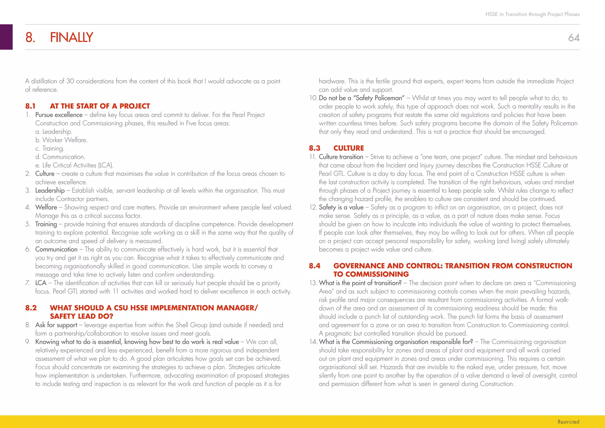 64
HSSE in Transition through Project Phases
Restricted
8.	FINALLY
hardware. This is the fertile ground that experts, expert teams from outside the immediate Project
can add value and support.
10.	Do not be a “Safety Policeman” – Whilst at times you may want to tell people what to do, to
order people to work safely, this type of approach does not work. Such a mentality results in the
creation of safety programs that restate the same old regulations and policies that have been
written countless times before. Such safety programs become the domain of the Safety Policeman
that only they read and understand. This is not a practice that should be encouraged.
8.3	CULTURE
11.	Culture transition – Strive to achieve a “one team, one project” culture. The mindset and behaviours
that came about from the Incident and Injury journey describes the Construction HSSE Culture at
Pearl GTL. Culture is a day to day focus. The end point of a Construction HSSE culture is when
the last construction activity is completed. The transition of the right behaviours, values and mindset
through phases of a Project journey is essential to keep people safe. Whilst rules change to reflect
the changing hazard profile, the enablers to culture are consistent and should be continued.
12.	Safety is a value – Safety as a program to inflict on an organisation, on a project, does not
make sense. Safety as a principle, as a value, as a part of nature does make sense. Focus
should be given on how to inculcate into individuals the value of wanting to protect themselves.
If people can look after themselves, they may be willing to look out for others. When all people
on a project can accept personal responsibility for safety, working (and living) safely ultimately
becomes a project wide value and culture.
8.4	 GOVERNANCE AND CONTROL: TRANSITION FROM CONSTRUCTION
TO COMMISSIONING
13.	What is the point of transition? – The decision point when to declare an area a “Commissioning
Area” and as such subject to commissioning controls comes when the main prevailing hazards,
risk profile and major consequences are resultant from commissioning activities. A formal walk-
down of the area and an assessment of its commissioning readiness should be made; this
should include a punch list of outstanding work. The punch list forms the basis of assessment
and agreement for a zone or an area to transition from Construction to Commissioning control.
A pragmatic but controlled transition should be pursued.
14.	What is the Commissioning organisation responsible for? – The Commissioning organisation
should take responsibility for zones and areas of plant and equipment and all work carried
out on plant and equipment in zones and areas under commissioning. This requires a certain
organisational skill set. Hazards that are invisible to the naked eye, under pressure, hot, move
silently from one point to another by the operation of a valve demand a level of oversight, control
and permission different from what is seen in general during Construction.
A distillation of 30 considerations from the content of this book that I would advocate as a point
of reference.
8.1	 AT THE START OF A PROJECT
1.	 Pursue excellence – define key focus areas and commit to deliver. For the Pearl Project
Construction and Commissioning phases, this resulted in Five focus areas:
a.	Leadership.
b.	Worker Welfare.
c.	Training.
d.	Communication.
e.	Life Critical Activities (LCA).
2.	 Culture – create a culture that maximises the value in contribution of the focus areas chosen to
achieve excellence.
3.	 Leadership – Establish visible, servant leadership at all levels within the organisation. This must
include Contractor partners.
4.	 Welfare – Showing respect and care matters. Provide an environment where people feel valued.
Manage this as a critical success factor.
5.	 Training – provide training that ensures standards of discipline competence. Provide development
training to explore potential. Recognise safe working as a skill in the same way that the quality of
an outcome and speed of delivery is measured.
6.	 Communication – The ability to communicate effectively is hard work, but it is essential that
you try and get it as right as you can. Recognise what it takes to effectively communicate and
becoming organisationally skilled in good communication. Use simple words to convey a
message and take time to actively listen and confirm understanding.
7.	 LCA – The identification of activities that can kill or seriously hurt people should be a priority
focus. Pearl GTL started with 11 activities and worked hard to deliver excellence in each activity.
8.2	 WHAT SHOULD A CSU HSSE IMPLEMENTATION MANAGER/
SAFETY LEAD DO?
8.		 Ask for support – leverage expertise from within the Shell Group (and outside if needed) and
form a partnership/collaboration to resolve issues and meet goals.
9.		 Knowing what to do is essential, knowing how best to do work is real value – We can all,
relatively experienced and less experienced, benefit from a more rigorous and independent
assessment of what we plan to do. A good plan articulates how goals set can be achieved.
Focus should concentrate on examining the strategies to achieve a plan. Strategies articulate
how implementation is undertaken. Furthermore, advocating examination of proposed strategies
to include testing and inspection is as relevant for the work and function of people as it is for
 