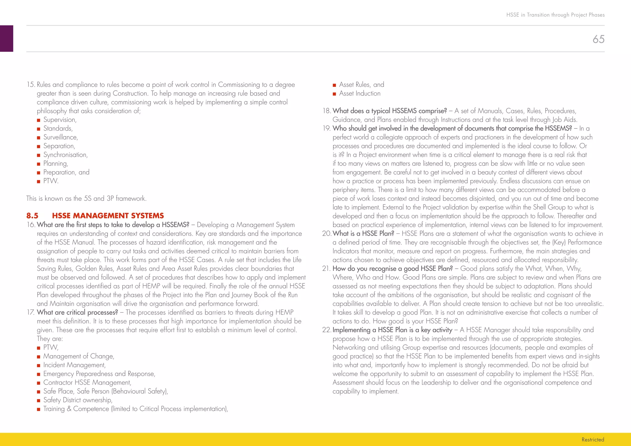 65
HSSE in Transition through Project Phases
Restricted
■■ Asset Rules, and
■■ Asset Induction
18.	What does a typical HSSEMS comprise? – A set of Manuals, Cases, Rules, Procedures,
Guidance, and Plans enabled through Instructions and at the task level through Job Aids.
19.	Who should get involved in the development of documents that comprise the HSSEMS? – In a
perfect world a collegiate approach of experts and practioners in the development of how such
processes and procedures are documented and implemented is the ideal course to follow. Or
is it? In a Project environment when time is a critical element to manage there is a real risk that
if too many views on matters are listened to, progress can be slow with little or no value seen
from engagement. Be careful not to get involved in a beauty contest of different views about
how a practice or process has been implemented previously. Endless discussions can ensue on
periphery items. There is a limit to how many different views can be accommodated before a
piece of work loses context and instead becomes disjointed, and you run out of time and become
late to implement. External to the Project validation by expertise within the Shell Group to what is
developed and then a focus on implementation should be the approach to follow. Thereafter and
based on practical experience of implementation, internal views can be listened to for improvement.
20.	What is a HSSE Plan? – HSSE Plans are a statement of what the organisation wants to achieve in
a defined period of time. They are recognisable through the objectives set, the (Key) Performance
Indicators that monitor, measure and report on progress. Furthermore, the main strategies and
actions chosen to achieve objectives are defined, resourced and allocated responsibility.
21.	How do you recognise a good HSSE Plan? – Good plans satisfy the What, When, Why,
Where, Who and How. Good Plans are simple. Plans are subject to review and when Plans are
assessed as not meeting expectations then they should be subject to adaptation. Plans should
take account of the ambitions of the organisation, but should be realistic and cognisant of the
capabilities available to deliver. A Plan should create tension to achieve but not be too unrealistic.
It takes skill to develop a good Plan. It is not an administrative exercise that collects a number of
actions to do. How good is your HSSE Plan?
22.	Implementing a HSSE Plan is a key activity – A HSSE Manager should take responsibility and
propose how a HSSE Plan is to be implemented through the use of appropriate strategies.
Networking and utilising Group expertise and resources (documents, people and examples of
good practice) so that the HSSE Plan to be implemented benefits from expert views and in-sights
into what and, importantly how to implement is strongly recommended. Do not be afraid but
welcome the opportunity to submit to an assessment of capability to implement the HSSE Plan.
Assessment should focus on the Leadership to deliver and the organisational competence and
capability to implement.
15.	Rules and compliance to rules become a point of work control in Commissioning to a degree
greater than is seen during Construction. To help manage an increasing rule based and
compliance driven culture, commissioning work is helped by implementing a simple control
philosophy that asks consideration of;
■■ Supervision,
■■ Standards,
■■ Surveillance,
■■ Separation,
■■ Synchronisation,
■■ Planning,
■■ Preparation, and
■■ PTW.
This is known as the 5S and 3P framework.
8.5	 HSSE MANAGEMENT SYSTEMS
16.	What are the first steps to take to develop a HSSEMS? – Developing a Management System
requires an understanding of context and considerations. Key are standards and the importance
of the HSSE Manual. The processes of hazard identification, risk management and the
assignation of people to carry out tasks and activities deemed critical to maintain barriers from
threats must take place. This work forms part of the HSSE Cases. A rule set that includes the Life
Saving Rules, Golden Rules, Asset Rules and Area Asset Rules provides clear boundaries that
must be observed and followed. A set of procedures that describes how to apply and implement
critical processes identified as part of HEMP will be required. Finally the role of the annual HSSE
Plan developed throughout the phases of the Project into the Plan and Journey Book of the Run
and Maintain organisation will drive the organisation and performance forward.
17.	What are critical processes? – The processes identified as barriers to threats during HEMP
meet this definition. It is to these processes that high importance for implementation should be
given. These are the processes that require effort first to establish a minimum level of control.
They are:
■■ PTW,
■■ Management of Change,
■■ Incident Management,
■■ Emergency Preparedness and Response,
■■ Contractor HSSE Management,
■■ Safe Place, Safe Person (Behavioural Safety),
■■ Safety District ownership,
■■ Training  Competence (limited to Critical Process implementation),
 