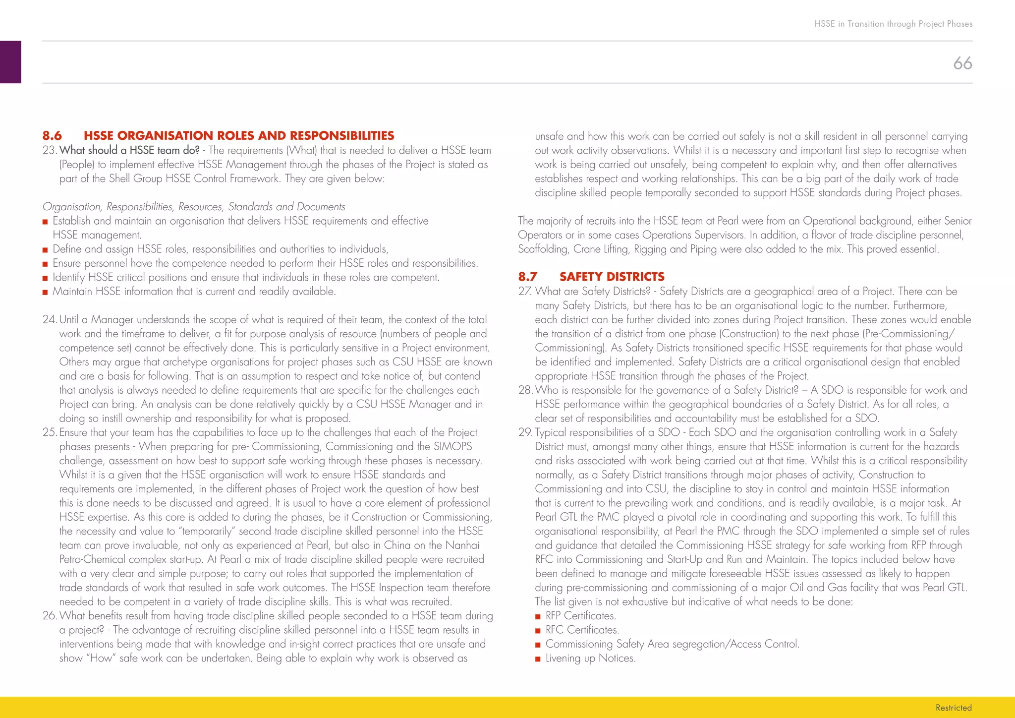 66
HSSE in Transition through Project Phases
Restricted
unsafe and how this work can be carried out safely is not a skill resident in all personnel carrying
out work activity observations. Whilst it is a necessary and important first step to recognise when
work is being carried out unsafely, being competent to explain why, and then offer alternatives
establishes respect and working relationships. This can be a big part of the daily work of trade
discipline skilled people temporally seconded to support HSSE standards during Project phases.
The majority of recruits into the HSSE team at Pearl were from an Operational background, either Senior
Operators or in some cases Operations Supervisors. In addition, a flavor of trade discipline personnel,
Scaffolding, Crane Lifting, Rigging and Piping were also added to the mix. This proved essential.
8.7	 SAFETY DISTRICTS
27.	What are Safety Districts? - Safety Districts are a geographical area of a Project. There can be
many Safety Districts, but there has to be an organisational logic to the number. Furthermore,
each district can be further divided into zones during Project transition. These zones would enable
the transition of a district from one phase (Construction) to the next phase (Pre-Commissioning/
Commissioning). As Safety Districts transitioned specific HSSE requirements for that phase would
be identified and implemented. Safety Districts are a critical organisational design that enabled
appropriate HSSE transition through the phases of the Project.
28.	Who is responsible for the governance of a Safety District? – A SDO is responsible for work and
HSSE performance within the geographical boundaries of a Safety District. As for all roles, a
clear set of responsibilities and accountability must be established for a SDO.
29.	Typical responsibilities of a SDO - Each SDO and the organisation controlling work in a Safety
District must, amongst many other things, ensure that HSSE information is current for the hazards
and risks associated with work being carried out at that time. Whilst this is a critical responsibility
normally, as a Safety District transitions through major phases of activity, Construction to
Commissioning and into CSU, the discipline to stay in control and maintain HSSE information
that is current to the prevailing work and conditions, and is readily available, is a major task. At
Pearl GTL the PMC played a pivotal role in coordinating and supporting this work. To fulfill this
organisational responsibility, at Pearl the PMC through the SDO implemented a simple set of rules
and guidance that detailed the Commissioning HSSE strategy for safe working from RFP through
RFC into Commissioning and Start-Up and Run and Maintain. The topics included below have
been defined to manage and mitigate foreseeable HSSE issues assessed as likely to happen
during pre-commissioning and commissioning of a major Oil and Gas facility that was Pearl GTL.
The list given is not exhaustive but indicative of what needs to be done:
■■ RFP Certificates.
■■ RFC Certificates.
■■ Commissioning Safety Area segregation/Access Control.
■■ Livening up Notices.
8.6	 HSSE ORGANISATION ROLES AND RESPONSIBILITIES
23.	What should a HSSE team do? - The requirements (What) that is needed to deliver a HSSE team
(People) to implement effective HSSE Management through the phases of the Project is stated as
part of the Shell Group HSSE Control Framework. They are given below:
Organisation, Responsibilities, Resources, Standards and Documents
■■ Establish and maintain an organisation that delivers HSSE requirements and effective
HSSE management.
■■ Define and assign HSSE roles, responsibilities and authorities to individuals,
■■ Ensure personnel have the competence needed to perform their HSSE roles and responsibilities.
■■ Identify HSSE critical positions and ensure that individuals in these roles are competent.
■■ Maintain HSSE information that is current and readily available.
24.	Until a Manager understands the scope of what is required of their team, the context of the total
work and the timeframe to deliver, a fit for purpose analysis of resource (numbers of people and
competence set) cannot be effectively done. This is particularly sensitive in a Project environment.
Others may argue that archetype organisations for project phases such as CSU HSSE are known
and are a basis for following. That is an assumption to respect and take notice of, but contend
that analysis is always needed to define requirements that are specific for the challenges each
Project can bring. An analysis can be done relatively quickly by a CSU HSSE Manager and in
doing so instill ownership and responsibility for what is proposed.
25.	Ensure that your team has the capabilities to face up to the challenges that each of the Project
phases presents - When preparing for pre- Commissioning, Commissioning and the SIMOPS
challenge, assessment on how best to support safe working through these phases is necessary.
Whilst it is a given that the HSSE organisation will work to ensure HSSE standards and
requirements are implemented, in the different phases of Project work the question of how best
this is done needs to be discussed and agreed. It is usual to have a core element of professional
HSSE expertise. As this core is added to during the phases, be it Construction or Commissioning,
the necessity and value to “temporarily” second trade discipline skilled personnel into the HSSE
team can prove invaluable, not only as experienced at Pearl, but also in China on the Nanhai
Petro-Chemical complex start-up. At Pearl a mix of trade discipline skilled people were recruited
with a very clear and simple purpose; to carry out roles that supported the implementation of
trade standards of work that resulted in safe work outcomes. The HSSE Inspection team therefore
needed to be competent in a variety of trade discipline skills. This is what was recruited.
26.	What benefits result from having trade discipline skilled people seconded to a HSSE team during
a project? - The advantage of recruiting discipline skilled personnel into a HSSE team results in
interventions being made that with knowledge and in-sight correct practices that are unsafe and
show “How” safe work can be undertaken. Being able to explain why work is observed as
 