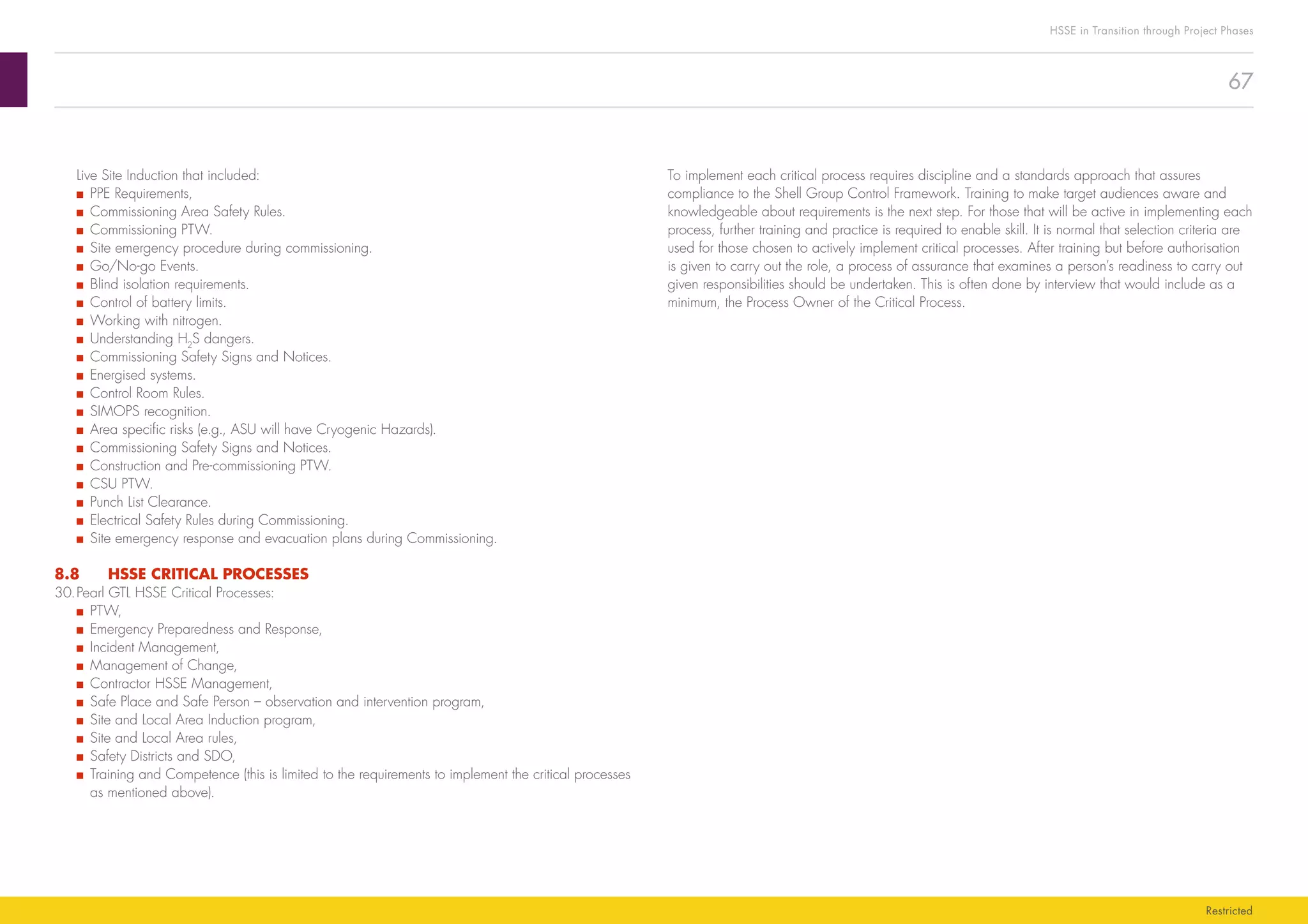 67
HSSE in Transition through Project Phases
Restricted
To implement each critical process requires discipline and a standards approach that assures
compliance to the Shell Group Control Framework. Training to make target audiences aware and
knowledgeable about requirements is the next step. For those that will be active in implementing each
process, further training and practice is required to enable skill. It is normal that selection criteria are
used for those chosen to actively implement critical processes. After training but before authorisation
is given to carry out the role, a process of assurance that examines a person’s readiness to carry out
given responsibilities should be undertaken. This is often done by interview that would include as a
minimum, the Process Owner of the Critical Process.
Live Site Induction that included:
■■ PPE Requirements,
■■ Commissioning Area Safety Rules.
■■ Commissioning PTW.
■■ Site emergency procedure during commissioning.
■■ Go/No-go Events.
■■ Blind isolation requirements.
■■ Control of battery limits.
■■ Working with nitrogen.
■■ Understanding H2
S dangers.
■■ Commissioning Safety Signs and Notices.
■■ Energised systems.
■■ Control Room Rules.
■■ SIMOPS recognition.
■■ Area specific risks (e.g., ASU will have Cryogenic Hazards).
■■ Commissioning Safety Signs and Notices.
■■ Construction and Pre-commissioning PTW.
■■ CSU PTW.
■■ Punch List Clearance.
■■ Electrical Safety Rules during Commissioning.
■■ Site emergency response and evacuation plans during Commissioning.
8.8	 HSSE CRITICAL PROCESSES
30.	Pearl GTL HSSE Critical Processes:
■■ PTW,
■■ Emergency Preparedness and Response,
■■ Incident Management,
■■ Management of Change,
■■ Contractor HSSE Management,
■■ Safe Place and Safe Person – observation and intervention program,
■■ Site and Local Area Induction program,
■■ Site and Local Area rules,
■■ Safety Districts and SDO,
■■ Training and Competence (this is limited to the requirements to implement the critical processes
as mentioned above).
 