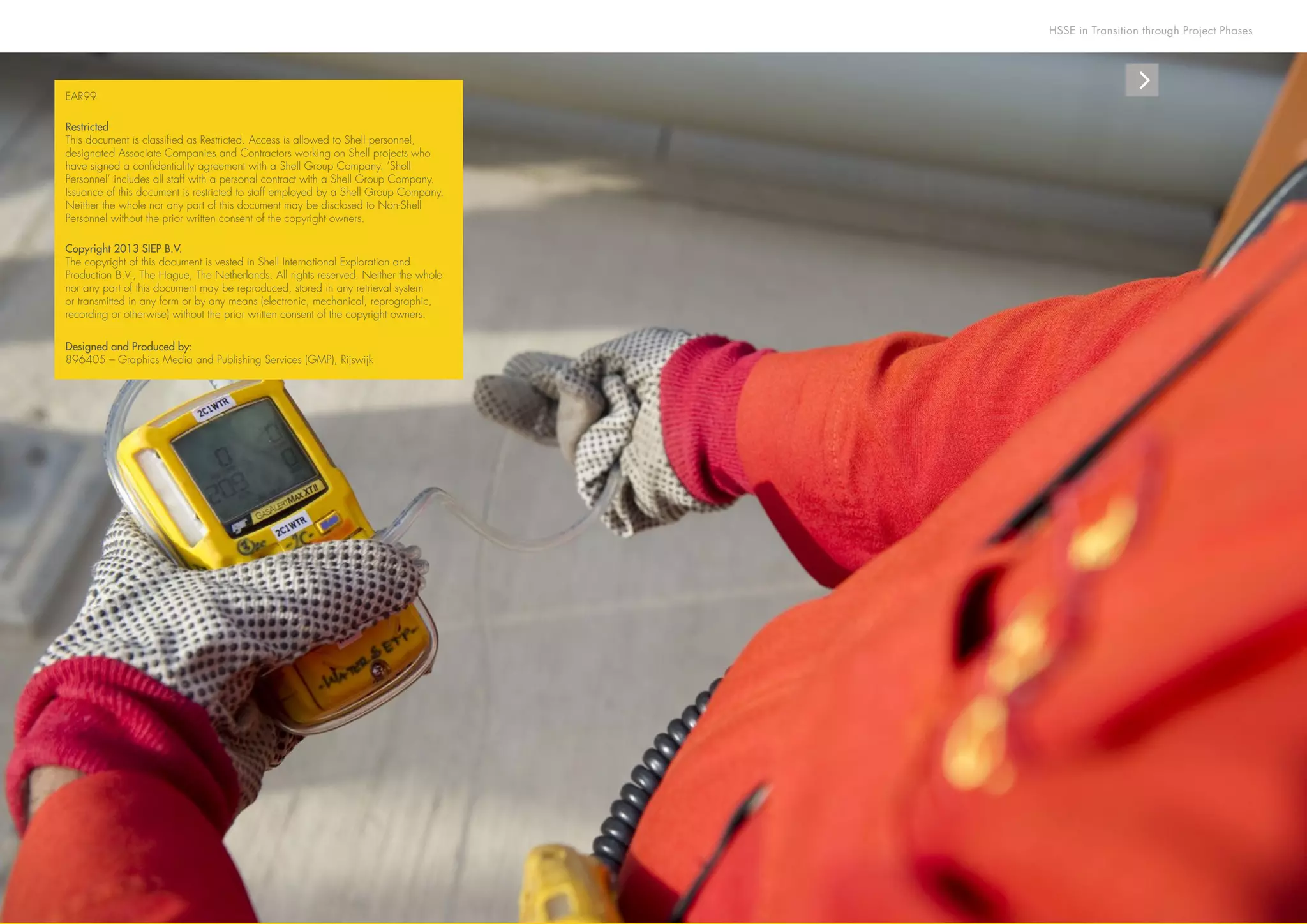 HSSE in Transition through Project Phases
Restricted
EAR99
Restricted
This document is classified as Restricted. Access is allowed to Shell personnel,
designated Associate Companies and Contractors working on Shell projects who
have signed a confidentiality agreement with a Shell Group Company. ‘Shell
Personnel’ includes all staff with a personal contract with a Shell Group Company.
Issuance of this document is restricted to staff employed by a Shell Group Company.
Neither the whole nor any part of this document may be disclosed to Non-Shell
Personnel without the prior written consent of the copyright owners.
Copyright 2013 SIEP B.V.
The copyright of this document is vested in Shell International Exploration and
Production B.V., The Hague, The Netherlands. All rights reserved. Neither the whole
nor any part of this document may be reproduced, stored in any retrieval system
or transmitted in any form or by any means (electronic, mechanical, reprographic,
recording or otherwise) without the prior written consent of the copyright owners.
Designed and Produced by:
896405 – Graphics Media and Publishing Services (GMP), Rijswijk
 