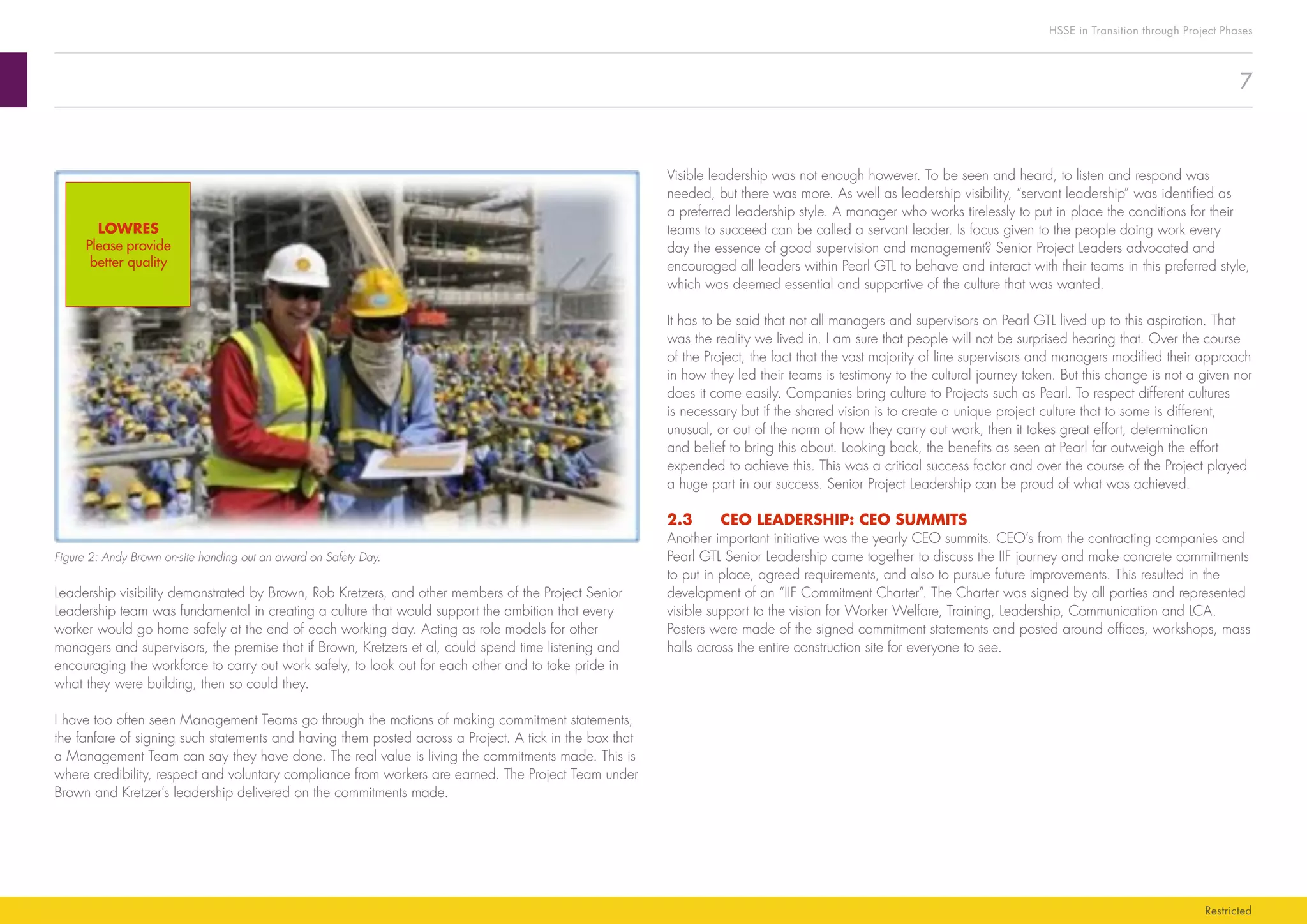 7
HSSE in Transition through Project Phases
Restricted
Visible leadership was not enough however. To be seen and heard, to listen and respond was
needed, but there was more. As well as leadership visibility, “servant leadership” was identified as
a preferred leadership style. A manager who works tirelessly to put in place the conditions for their
teams to succeed can be called a servant leader. Is focus given to the people doing work every
day the essence of good supervision and management? Senior Project Leaders advocated and
encouraged all leaders within Pearl GTL to behave and interact with their teams in this preferred style,
which was deemed essential and supportive of the culture that was wanted.
It has to be said that not all managers and supervisors on Pearl GTL lived up to this aspiration. That
was the reality we lived in. I am sure that people will not be surprised hearing that. Over the course
of the Project, the fact that the vast majority of line supervisors and managers modified their approach
in how they led their teams is testimony to the cultural journey taken. But this change is not a given nor
does it come easily. Companies bring culture to Projects such as Pearl. To respect different cultures
is necessary but if the shared vision is to create a unique project culture that to some is different,
unusual, or out of the norm of how they carry out work, then it takes great effort, determination
and belief to bring this about. Looking back, the benefits as seen at Pearl far outweigh the effort
expended to achieve this. This was a critical success factor and over the course of the Project played
a huge part in our success. Senior Project Leadership can be proud of what was achieved.
2.3	 CEO LEADERSHIP: CEO SUMMITS
Another important initiative was the yearly CEO summits. CEO’s from the contracting companies and
Pearl GTL Senior Leadership came together to discuss the IIF journey and make concrete commitments
to put in place, agreed requirements, and also to pursue future improvements. This resulted in the
development of an “IIF Commitment Charter”. The Charter was signed by all parties and represented
visible support to the vision for Worker Welfare, Training, Leadership, Communication and LCA.
Posters were made of the signed commitment statements and posted around offices, workshops, mass
halls across the entire construction site for everyone to see.
Figure 2: Andy Brown on-site handing out an award on Safety Day.
Leadership visibility demonstrated by Brown, Rob Kretzers, and other members of the Project Senior
Leadership team was fundamental in creating a culture that would support the ambition that every
worker would go home safely at the end of each working day. Acting as role models for other
managers and supervisors, the premise that if Brown, Kretzers et al, could spend time listening and
encouraging the workforce to carry out work safely, to look out for each other and to take pride in
what they were building, then so could they.
I have too often seen Management Teams go through the motions of making commitment statements,
the fanfare of signing such statements and having them posted across a Project. A tick in the box that
a Management Team can say they have done. The real value is living the commitments made. This is
where credibility, respect and voluntary compliance from workers are earned. The Project Team under
Brown and Kretzer’s leadership delivered on the commitments made.
LOWRES
Please provide
better quality
 