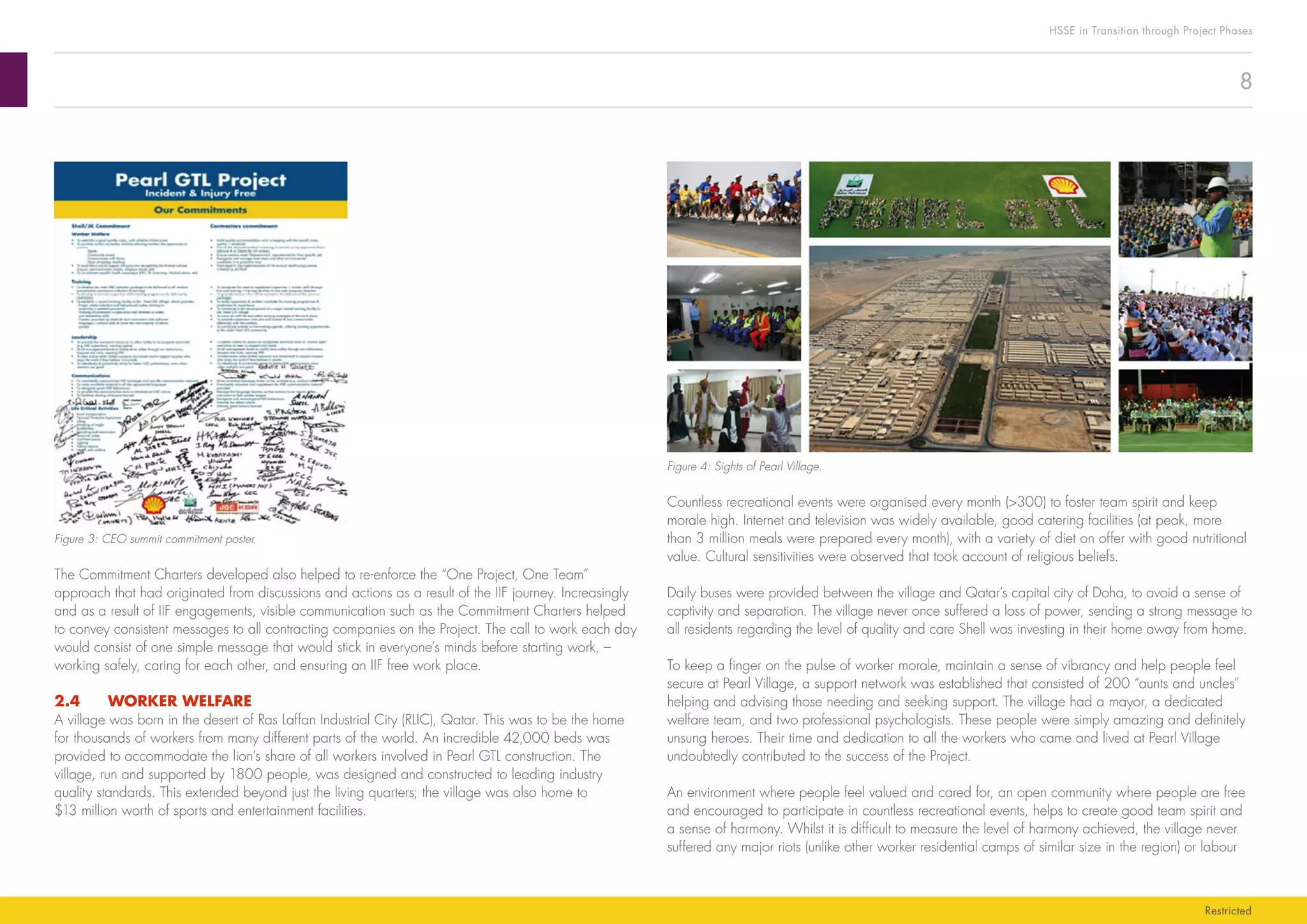 8
HSSE in Transition through Project Phases
Restricted
Figure 4: Sights of Pearl Village.
Countless recreational events were organised every month (>300) to foster team spirit and keep
morale high. Internet and television was widely available, good catering facilities (at peak, more
than 3 million meals were prepared every month), with a variety of diet on offer with good nutritional
value. Cultural sensitivities were observed that took account of religious beliefs.
Daily buses were provided between the village and Qatar’s capital city of Doha, to avoid a sense of
captivity and separation. The village never once suffered a loss of power, sending a strong message to
all residents regarding the level of quality and care Shell was investing in their home away from home.
To keep a finger on the pulse of worker morale, maintain a sense of vibrancy and help people feel
secure at Pearl Village, a support network was established that consisted of 200 “aunts and uncles”
helping and advising those needing and seeking support. The village had a mayor, a dedicated
welfare team, and two professional psychologists. These people were simply amazing and definitely
unsung heroes. Their time and dedication to all the workers who came and lived at Pearl Village
undoubtedly contributed to the success of the Project.
An environment where people feel valued and cared for, an open community where people are free
and encouraged to participate in countless recreational events, helps to create good team spirit and
a sense of harmony. Whilst it is difficult to measure the level of harmony achieved, the village never
suffered any major riots (unlike other worker residential camps of similar size in the region) or labour
Figure 3: CEO summit commitment poster.
The Commitment Charters developed also helped to re-enforce the “One Project, One Team”
approach that had originated from discussions and actions as a result of the IIF journey. Increasingly
and as a result of IIF engagements, visible communication such as the Commitment Charters helped
to convey consistent messages to all contracting companies on the Project. The call to work each day
would consist of one simple message that would stick in everyone’s minds before starting work, –
working safely, caring for each other, and ensuring an IIF free work place.
2.4	 WORKER WELFARE
A village was born in the desert of Ras Laffan Industrial City (RLIC), Qatar. This was to be the home
for thousands of workers from many different parts of the world. An incredible 42,000 beds was
provided to accommodate the lion’s share of all workers involved in Pearl GTL construction. The
village, run and supported by 1800 people, was designed and constructed to leading industry
quality standards. This extended beyond just the living quarters; the village was also home to
$13 million worth of sports and entertainment facilities.
 