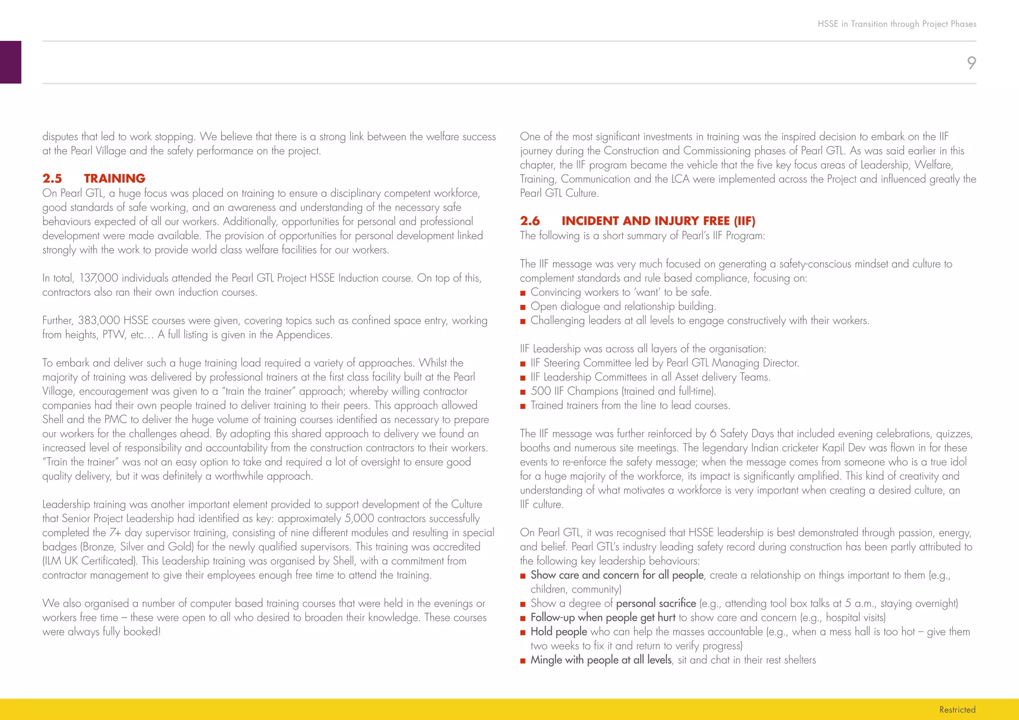 9
HSSE in Transition through Project Phases
Restricted
One of the most significant investments in training was the inspired decision to embark on the IIF
journey during the Construction and Commissioning phases of Pearl GTL. As was said earlier in this
chapter, the IIF program became the vehicle that the five key focus areas of Leadership, Welfare,
Training, Communication and the LCA were implemented across the Project and influenced greatly the
Pearl GTL Culture.
2.6	 INCIDENT AND INJURY FREE (IIF)
The following is a short summary of Pearl’s IIF Program:
The IIF message was very much focused on generating a safety-conscious mindset and culture to
complement standards and rule based compliance, focusing on:
■■ Convincing workers to ‘want’ to be safe.
■■ Open dialogue and relationship building.
■■ Challenging leaders at all levels to engage constructively with their workers.
IIF Leadership was across all layers of the organisation:
■■ IIF Steering Committee led by Pearl GTL Managing Director.
■■ IIF Leadership Committees in all Asset delivery Teams.
■■ 500 IIF Champions (trained and full-time).
■■ Trained trainers from the line to lead courses.
The IIF message was further reinforced by 6 Safety Days that included evening celebrations, quizzes,
booths and numerous site meetings. The legendary Indian cricketer Kapil Dev was flown in for these
events to re-enforce the safety message; when the message comes from someone who is a true idol
for a huge majority of the workforce, its impact is significantly amplified. This kind of creativity and
understanding of what motivates a workforce is very important when creating a desired culture, an
IIF culture.
On Pearl GTL, it was recognised that HSSE leadership is best demonstrated through passion, energy,
and belief. Pearl GTL’s industry leading safety record during construction has been partly attributed to
the following key leadership behaviours:
■■ Show care and concern for all people, create a relationship on things important to them (e.g.,
children, community)
■■ Show a degree of personal sacrifice (e.g., attending tool box talks at 5 a.m., staying overnight)
■■ Follow-up when people get hurt to show care and concern (e.g., hospital visits)
■■ Hold people who can help the masses accountable (e.g., when a mess hall is too hot – give them
two weeks to fix it and return to verify progress)
■■ Mingle with people at all levels, sit and chat in their rest shelters
disputes that led to work stopping. We believe that there is a strong link between the welfare success
at the Pearl Village and the safety performance on the project.
2.5	TRAINING
On Pearl GTL, a huge focus was placed on training to ensure a disciplinary competent workforce,
good standards of safe working, and an awareness and understanding of the necessary safe
behaviours expected of all our workers. Additionally, opportunities for personal and professional
development were made available. The provision of opportunities for personal development linked
strongly with the work to provide world class welfare facilities for our workers.
In total, 137,000 individuals attended the Pearl GTL Project HSSE Induction course. On top of this,
contractors also ran their own induction courses.
Further, 383,000 HSSE courses were given, covering topics such as confined space entry, working
from heights, PTW, etc… A full listing is given in the Appendices.
To embark and deliver such a huge training load required a variety of approaches. Whilst the
majority of training was delivered by professional trainers at the first class facility built at the Pearl
Village, encouragement was given to a “train the trainer” approach; whereby willing contractor
companies had their own people trained to deliver training to their peers. This approach allowed
Shell and the PMC to deliver the huge volume of training courses identified as necessary to prepare
our workers for the challenges ahead. By adopting this shared approach to delivery we found an
increased level of responsibility and accountability from the construction contractors to their workers.
“Train the trainer” was not an easy option to take and required a lot of oversight to ensure good
quality delivery, but it was definitely a worthwhile approach.
Leadership training was another important element provided to support development of the Culture
that Senior Project Leadership had identified as key: approximately 5,000 contractors successfully
completed the 7+ day supervisor training, consisting of nine different modules and resulting in special
badges (Bronze, Silver and Gold) for the newly qualified supervisors. This training was accredited
(ILM UK Certificated). This Leadership training was organised by Shell, with a commitment from
contractor management to give their employees enough free time to attend the training.
We also organised a number of computer based training courses that were held in the evenings or
workers free time – these were open to all who desired to broaden their knowledge. These courses
were always fully booked!
 