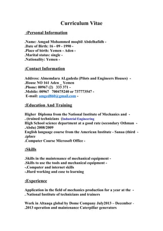 Curriculum Vitae
Personal Information:
-Name: Amgad Mohammed moqbil Abdelhafidh.
-Date of Birth: 16 - 09 - 1990.
-Place of birth: Yemen - Aden.
-Marital status: single.
-Nationality: Yemen.
Contact Information:
-Address: Almemdara ALgadeda (Pilots and Engineers Houses)
House NO 161 Aden _ Yemen.
-Phone: 00967 (2) 333 371.
-Mobile: 00967 700475240 or 737773547.
-E-mail: amged860@gmail.com
Education And Training:
-Higher Diploma from the National Institute of Mechanics and
trained technicians (Industrial Engineering. (
-High School science department at a good rate (secondary Othman
Abdu) 2008/2009.
-English language course from the American Institute - Sanaa (third
place.(
-Computer Course Microsoft Office.
Skills:
-Skills in the maintenance of mechanical equipment.
-Skills to use the tools and mechanical equipment.
Computer and internet skills.-
Hard working and ease to learning-.
Experience:
-Application in the field of mechanics production for a year at the
National Institute of technicians and trainers.
-Work in Altaaqa global by Dome Company July2013 – December
2013 operation and maintenance Caterpillar generators.
 