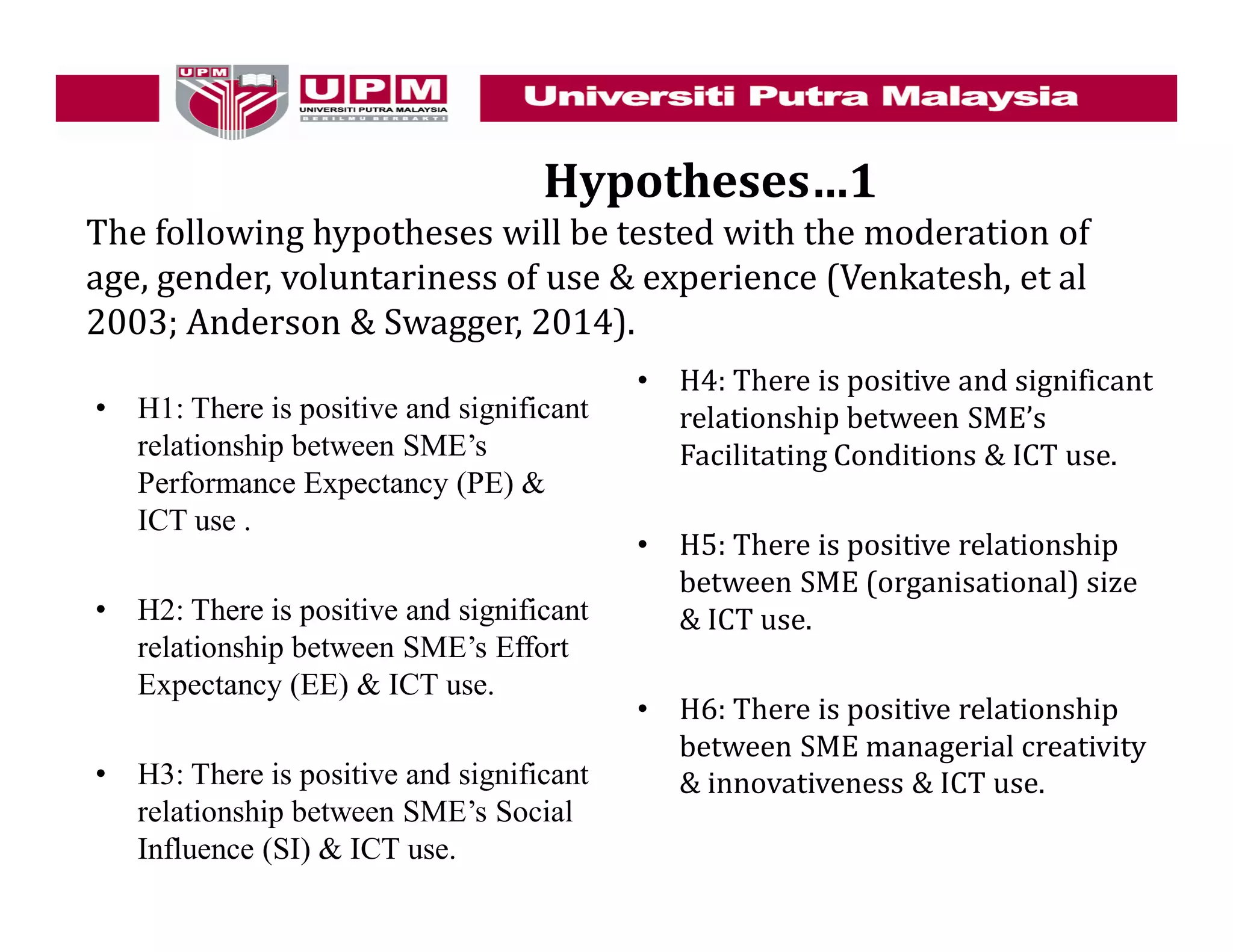 Hypotheses…1
The following hypotheses will be tested with the moderation of
age, gender, voluntariness of use & experience (Venkatesh, et al
2003; Anderson & Swagger, 2014).
• H1: There is positive and significant
relationship between SME’s
Performance Expectancy (PE) &
ICT use .
• H2: There is positive and significant
relationship between SME’s Effort
Expectancy (EE) & ICT use.
• H3: There is positive and significant
relationship between SME’s Social
Influence (SI) & ICT use.
• H4: There is positive and significant
relationship between SME’s
Facilitating Conditions & ICT use.
• H5: There is positive relationship
between SME (organisational) size
& ICT use.
• H6: There is positive relationship
between SME managerial creativity
& innovativeness & ICT use.
 