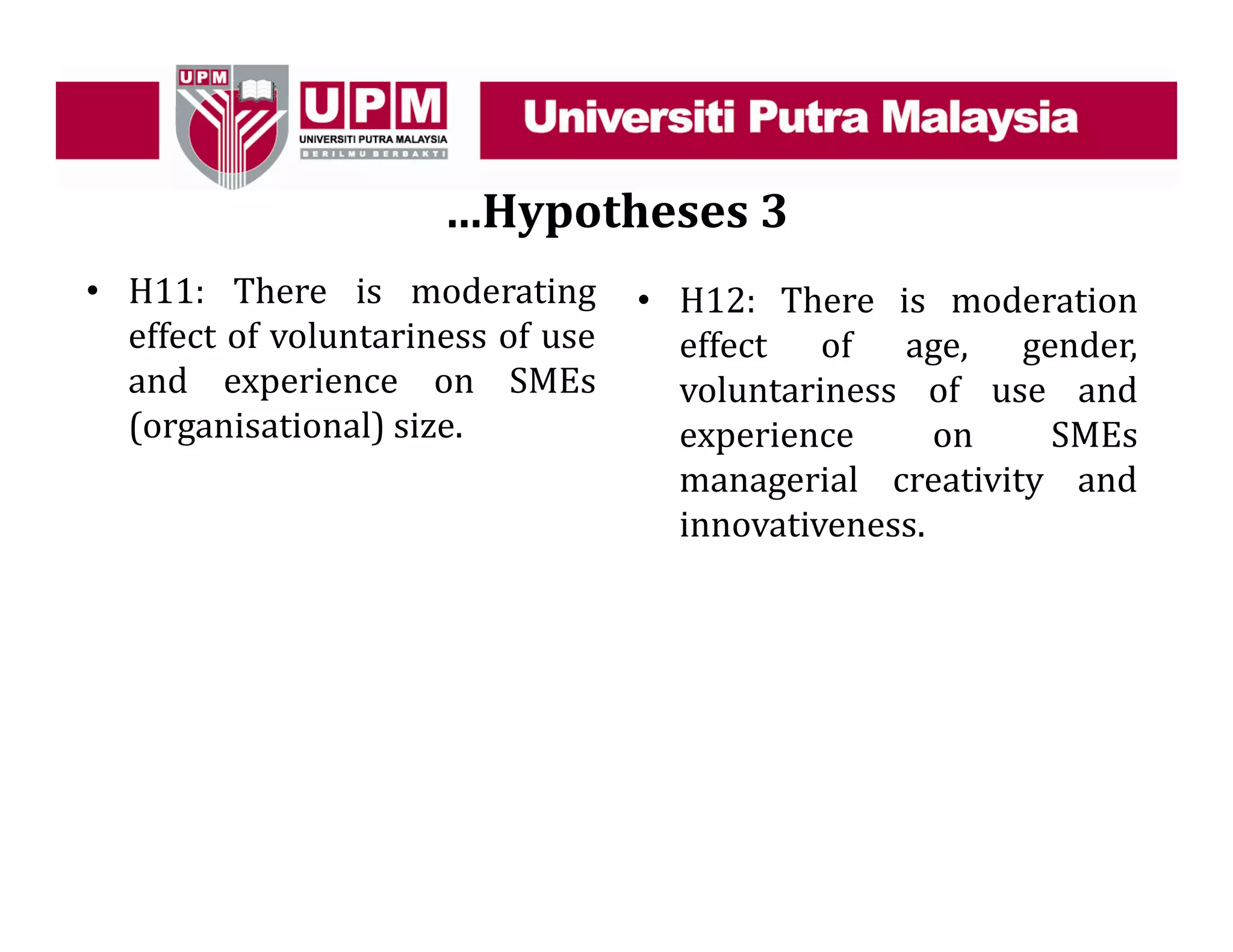 …Hypotheses 3
• H11: There is moderating
effect of voluntariness of use
and experience on SMEs
(organisational) size.
• H12: There is moderation
effect of age, gender,
voluntariness of use and
experience on SMEs
managerial creativity and
innovativeness.
 