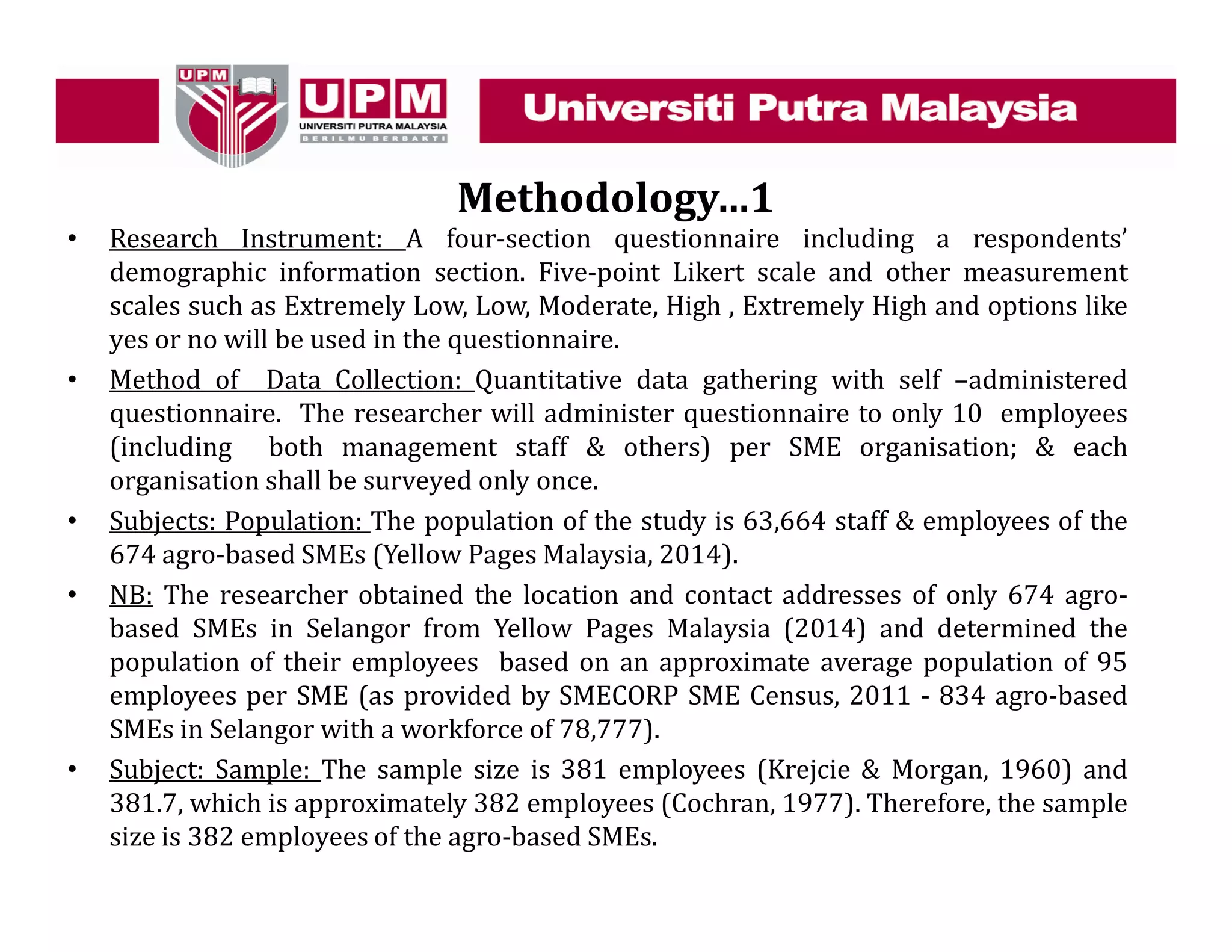 Methodology…1
• Research Instrument: A four-section questionnaire including a respondents’
demographic information section. Five-point Likert scale and other measurement
scales such as Extremely Low, Low, Moderate, High , Extremely High and options like
yes or no will be used in the questionnaire.
• Method of Data Collection: Quantitative data gathering with self –administered
questionnaire. The researcher will administer questionnaire to only 10 employees
(including both management staff & others) per SME organisation; & each
organisation shall be surveyed only once.
• Subjects: Population: The population of the study is 63,664 staff & employees of the
674 agro-based SMEs (Yellow Pages Malaysia, 2014).
• NB: The researcher obtained the location and contact addresses of only 674 agro-
based SMEs in Selangor from Yellow Pages Malaysia (2014) and determined the
population of their employees based on an approximate average population of 95
employees per SME (as provided by SMECORP SME Census, 2011 - 834 agro-based
SMEs in Selangor with a workforce of 78,777).
• Subject: Sample: The sample size is 381 employees (Krejcie & Morgan, 1960) and
381.7, which is approximately 382 employees (Cochran, 1977). Therefore, the sample
size is 382 employees of the agro-based SMEs.
 