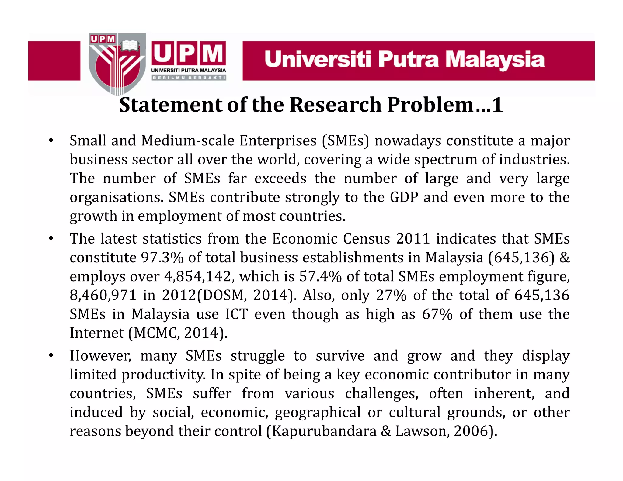 Statement of the Research Problem…1
• Small and Medium-scale Enterprises (SMEs) nowadays constitute a major
business sector all over the world, covering a wide spectrum of industries.
The number of SMEs far exceeds the number of large and very large
organisations. SMEs contribute strongly to the GDP and even more to the
growth in employment of most countries.
• The latest statistics from the Economic Census 2011 indicates that SMEs
constitute 97.3% of total business establishments in Malaysia (645,136) &
employs over 4,854,142, which is 57.4% of total SMEs employment figure,
8,460,971 in 2012(DOSM, 2014). Also, only 27% of the total of 645,136
SMEs in Malaysia use ICT even though as high as 67% of them use the
Internet (MCMC, 2014).
• However, many SMEs struggle to survive and grow and they display
limited productivity. In spite of being a key economic contributor in many
countries, SMEs suffer from various challenges, often inherent, and
induced by social, economic, geographical or cultural grounds, or other
reasons beyond their control (Kapurubandara & Lawson, 2006).
 