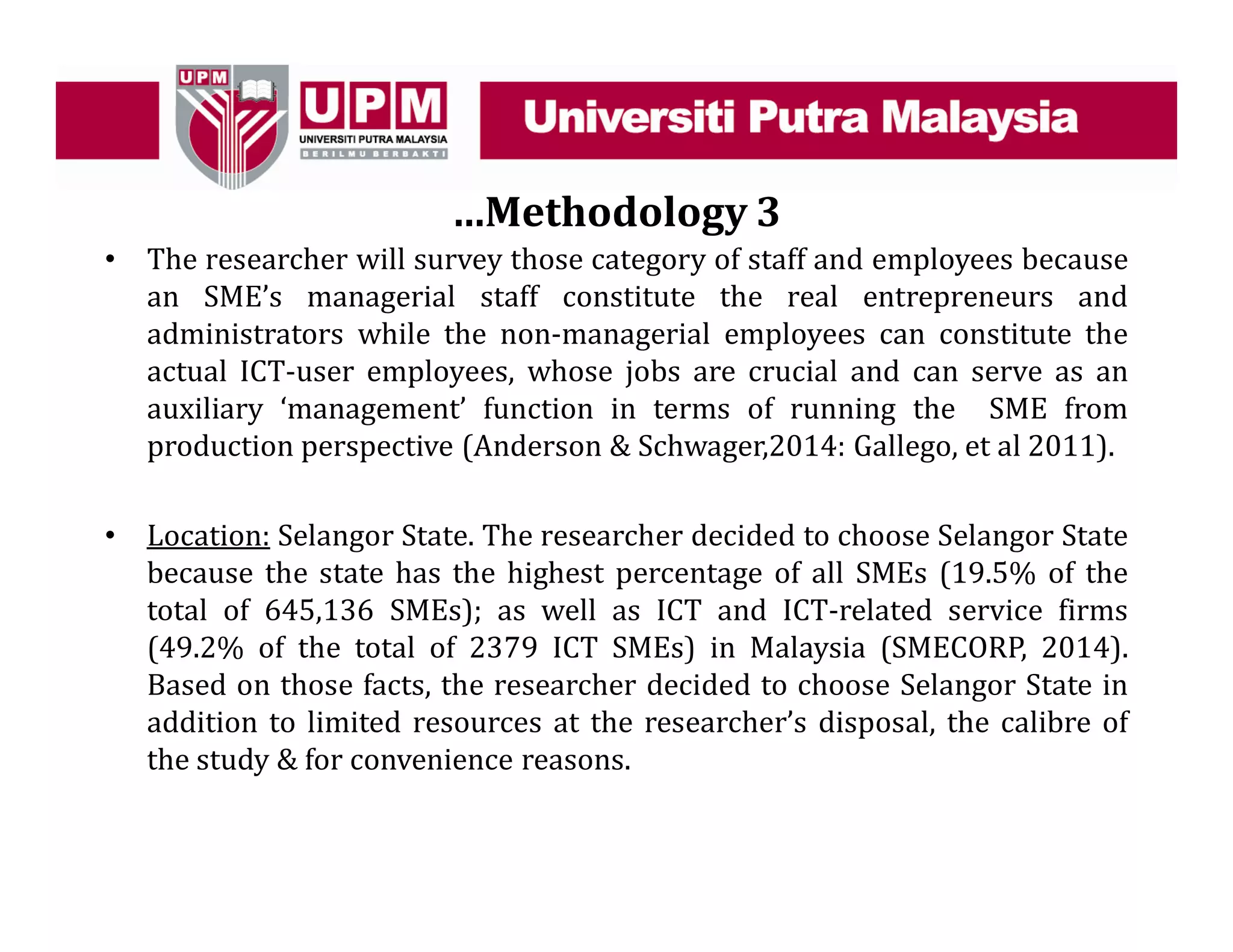 …Methodology 3
• The researcher will survey those category of staff and employees because
an SME’s managerial staff constitute the real entrepreneurs and
administrators while the non-managerial employees can constitute the
actual ICT-user employees, whose jobs are crucial and can serve as an
auxiliary ‘management’ function in terms of running the SME from
production perspective (Anderson & Schwager,2014: Gallego, et al 2011).
• Location: Selangor State. The researcher decided to choose Selangor State
because the state has the highest percentage of all SMEs (19.5% of the
total of 645,136 SMEs); as well as ICT and ICT-related service firms
(49.2% of the total of 2379 ICT SMEs) in Malaysia (SMECORP, 2014).
Based on those facts, the researcher decided to choose Selangor State in
addition to limited resources at the researcher’s disposal, the calibre of
the study & for convenience reasons.
 