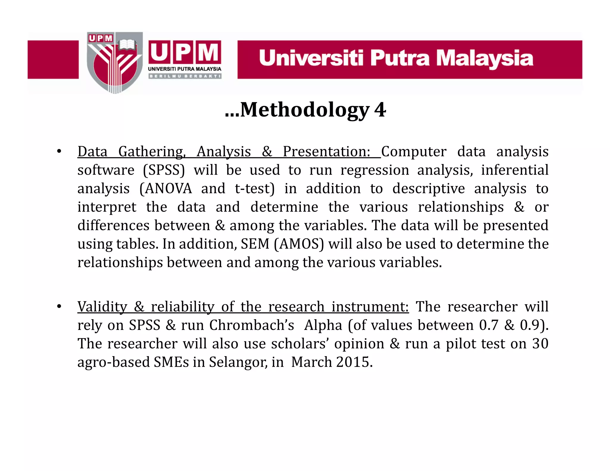…Methodology 4
• Data Gathering, Analysis & Presentation: Computer data analysis
software (SPSS) will be used to run regression analysis, inferential
analysis (ANOVA and t-test) in addition to descriptive analysis to
interpret the data and determine the various relationships & or
differences between & among the variables. The data will be presented
using tables. In addition, SEM (AMOS) will also be used to determine the
relationships between and among the various variables.
• Validity & reliability of the research instrument: The researcher will
rely on SPSS & run Chrombach’s Alpha (of values between 0.7 & 0.9).
The researcher will also use scholars’ opinion & run a pilot test on 30
agro-based SMEs in Selangor, in March 2015.
 