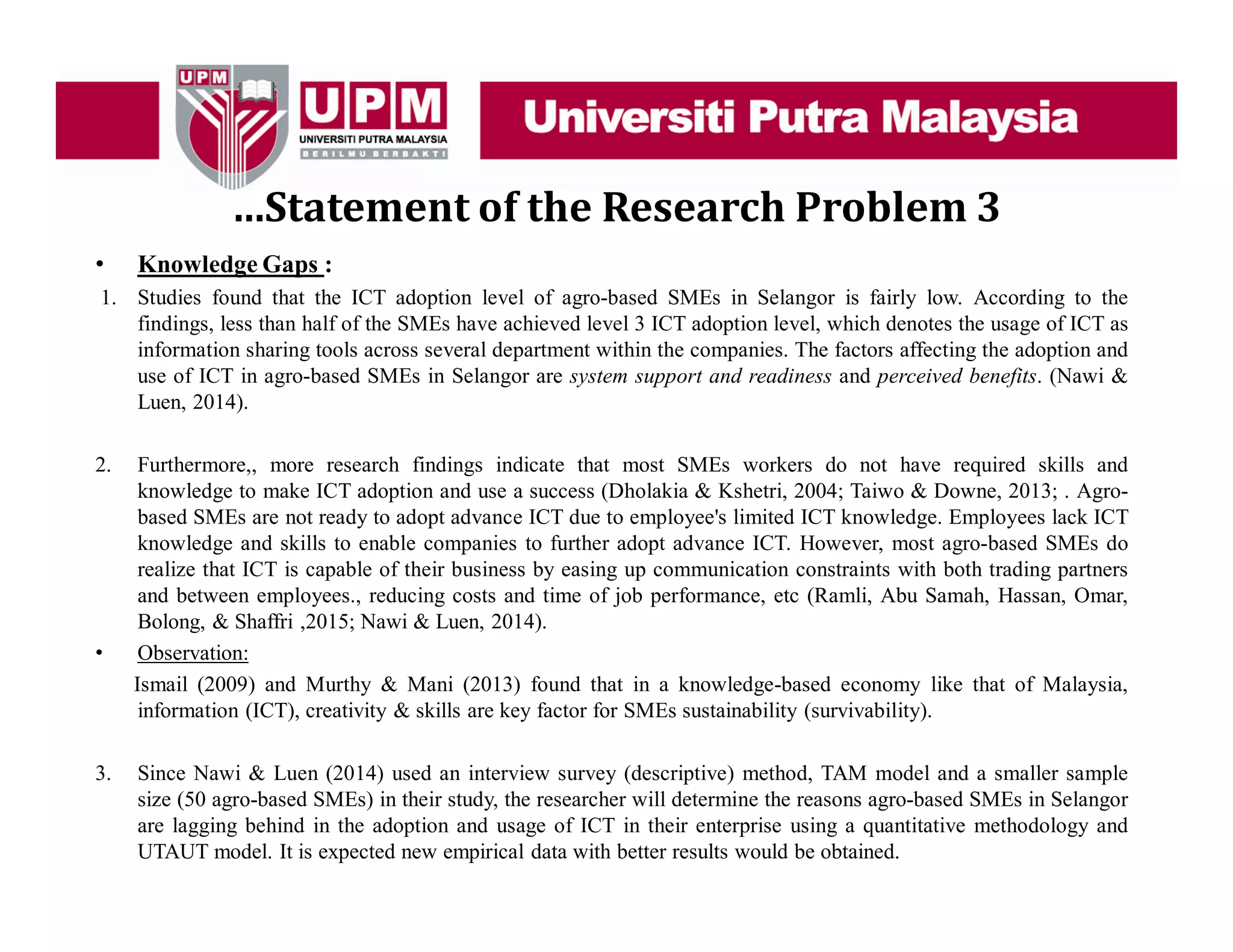 …Statement of the Research Problem 3
• Knowledge Gaps :
1. Studies found that the ICT adoption level of agro-based SMEs in Selangor is fairly low. According to the
findings, less than half of the SMEs have achieved level 3 ICT adoption level, which denotes the usage of ICT as
information sharing tools across several department within the companies. The factors affecting the adoption and
use of ICT in agro-based SMEs in Selangor are system support and readiness and perceived benefits. (Nawi &
Luen, 2014).
2. Furthermore,, more research findings indicate that most SMEs workers do not have required skills and
knowledge to make ICT adoption and use a success (Dholakia & Kshetri, 2004; Taiwo & Downe, 2013; . Agro-
based SMEs are not ready to adopt advance ICT due to employee's limited ICT knowledge. Employees lack ICT
knowledge and skills to enable companies to further adopt advance ICT. However, most agro-based SMEs do
realize that ICT is capable of their business by easing up communication constraints with both trading partners
and between employees., reducing costs and time of job performance, etc (Ramli, Abu Samah, Hassan, Omar,
Bolong, & Shaffri ,2015; Nawi & Luen, 2014).
• Observation:
Ismail (2009) and Murthy & Mani (2013) found that in a knowledge-based economy like that of Malaysia,
information (ICT), creativity & skills are key factor for SMEs sustainability (survivability).
3. Since Nawi & Luen (2014) used an interview survey (descriptive) method, TAM model and a smaller sample
size (50 agro-based SMEs) in their study, the researcher will determine the reasons agro-based SMEs in Selangor
are lagging behind in the adoption and usage of ICT in their enterprise using a quantitative methodology and
UTAUT model. It is expected new empirical data with better results would be obtained.
 