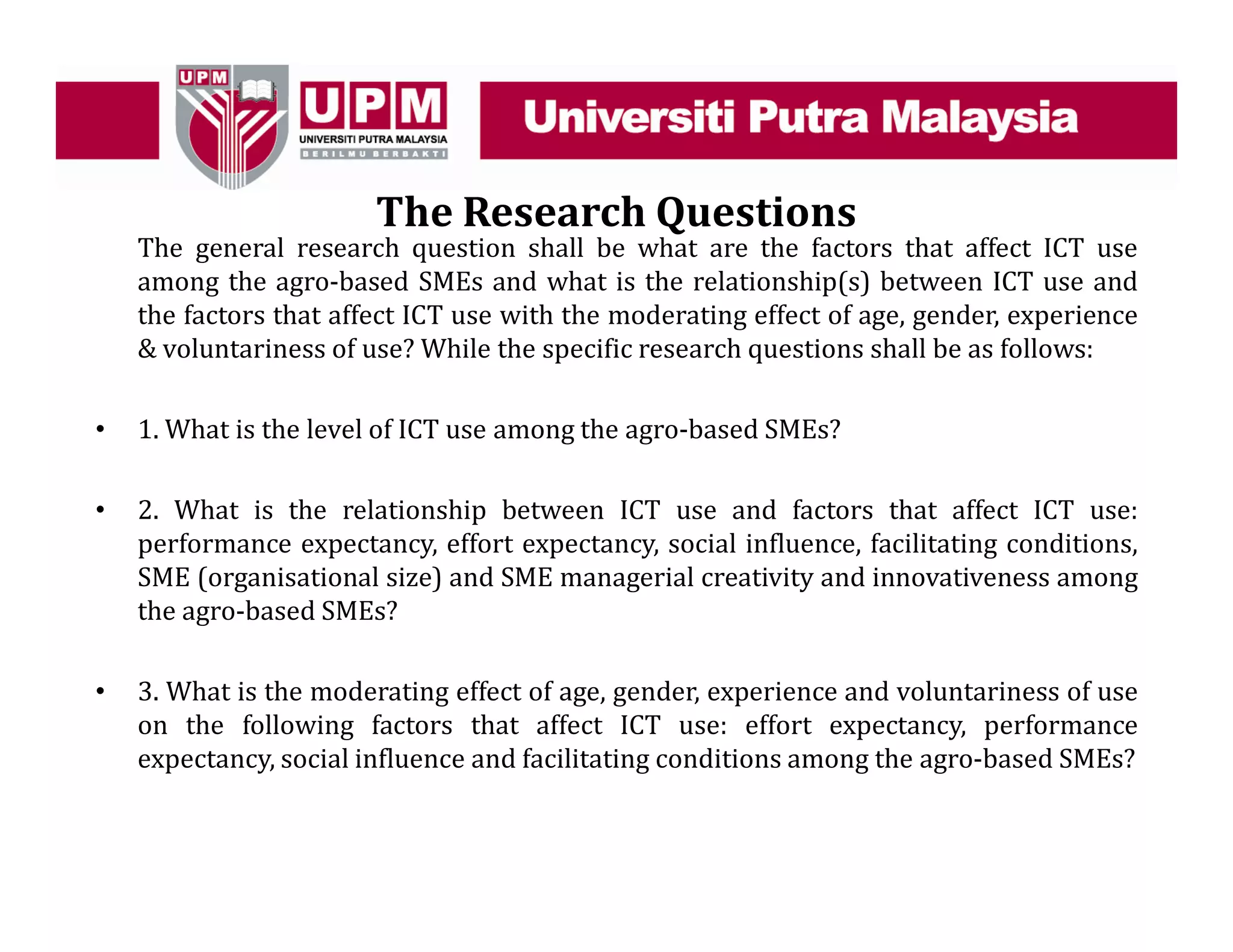 The Research Questions
The general research question shall be what are the factors that affect ICT use
among the agro-based SMEs and what is the relationship(s) between ICT use and
the factors that affect ICT use with the moderating effect of age, gender, experience
& voluntariness of use? While the specific research questions shall be as follows:
• 1. What is the level of ICT use among the agro-based SMEs?
• 2. What is the relationship between ICT use and factors that affect ICT use:
performance expectancy, effort expectancy, social influence, facilitating conditions,
SME (organisational size) and SME managerial creativity and innovativeness among
the agro-based SMEs?
• 3. What is the moderating effect of age, gender, experience and voluntariness of use
on the following factors that affect ICT use: effort expectancy, performance
expectancy, social influence and facilitating conditions among the agro-based SMEs?
 