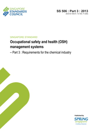 Published by
SS 506 : Part 3 : 2013
(ICS 03.100.01; 13.100; 71.020)
SINGAPORE STANDARD
Occupational safety and health (OSH)
management systems
– Part 3 : Requirements for the chemical industry
 