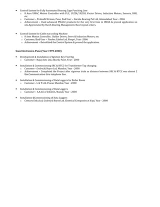 • Control System for Fully Automated Bearing Cage Punching Line
o 8 Axes UMAC Motion Controller with PLC, 192DI/192DO, Vector Drives, Induction Motors, Sensors, HMI,
etc
o Customer – Prabodh Nirman, Pune, End User – Harsha Bearing Pvt Ltd, Ahmadabad, Year - 2006
o Achievement – Used advanced PMAC2 products for the very first time in INDIA & proved application on
site.Appreciated by Harsh Bearing Management. Recd repeat orders.
• Control System for Cable mat coiling Machine
o 8 Axes Motion Controller, Baldor Drives, Servo & Induction Motors, etc
o Customer/End User – Finolex Cables Ltd, Pimpri, Year -2006
o Achievement – Retrofitted the Control System & proved the application.
Scan Electronics, Pune (Year 1999-2000)
• Development & Installation of Ignition Key Test Rig
o Customer - Bajaj Auto Ltd, Akurdi, Pune, Year - 2000
• Installation & Commissioning SRC & RTCC for Transformer Tap changing
o Customer - Godrej & Boyce Ltd, Mumbai, Year - 2000
o Achievement – Completed the Project after rigorous trials as distance between SRC & RTCC was almost 2
Km.Communication thru telephone line.
• Installation & Commissioning of Data Loggers for Boiler Room
o Customer - L & T Ltd, Powai, Mumbai, Year - 2000
• Installation & Commissioning of Data Loggers
o Customer – S.A.S.E of D.R.D.O., Manali, Year - 2000
• Installation &Commissioning of Data Loggers
o Century Enka Ltd, Godrej & Boyes Ltd, Chemical Companies at Vapi, Year - 2000
 