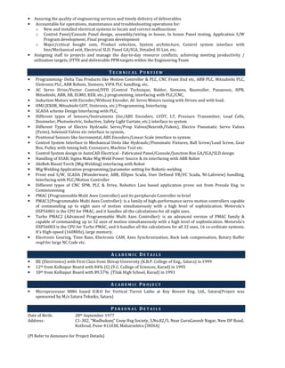 • Assuring the quality of engineering services and timely delivery of deliverables
• Accountable for operations, maintenance and troubleshooting operations for:
o New and installed electrical systems to locate and correct malfunctions
o Control Panel/Console Panel design, assembly/wiring in house, In house Panel testing, Application S/W
Program development, Final program development
o Major/critical bought outs, Product selection, System architecture, Control system interface with
line/Mechanical unit, Electrical SLD, Panel GA/IGA, Detailed IO List, etc.
• Assigning staff to projects and manage the day-to-day resource conflicts; achieving meeting productivity /
utilization targets, OTTR and deliverable PPM targets within the Engineering Team
T E C H N I C A L P U R V I E W
• Programming- Delta Tau Products like Motion Controller & PLC, CNC Front End etc, ABB PLC, Mitsubishi PLC,
Unitronix PLC, ABB Robots, Siemens, VIPA PLC handling, etc.
• AC Servo Drive/Vector Control/VFD (Control Technique, Baldor, Siemens, Baumuller, Panasonic, HPB,
Mitsubishi, ABB, AB, ELMO, KEB, etc..) programming, interfacing with PLC/CNC,
• Induction Motors with Encoder/Without Encoder, AC Servo Motors tuning with Drives and with load.
• HMI (EXOR, Mitsubishi GOT, Unitronix, etc.) Programming, Interfacing
• SCADA scheme Design Interfacing with PLC,
• Different types of Sensors/Instruments (Inc/ABS Encoders, LVDT, LT, Pressure Transmitter, Load Cells,
Dosimeter, Photoelectric, Inductive, Safety Light Curtain, etc.) interface to system
• Different Types of Electro Hydraulic Servo/Prop Valves(Rexroth/Yuken), Electro Pneumatic Servo Valves
(Festo), Solenoid Valves etc interface to system,
• Positional Sensors like Incremental, ABS Encoders/Linear Scale interface to system
• Control System Interface to Mechanical Units like Hydraulic/Pneumatic Fixtures, Ball Screw/Lead Screw, Gear
Box, Pulley with timing belt, Conveyors, Machine Tool etc.
• Control System design in AutoCAD Electrical - Fabricated Panel/Console/Junction Box GA/IGA/SLD design
• Handling of ESAB, Sigma Make Mig Weld Power Source & its interfacing with ABB Robot
• AbiRob Binzel Torch (Mig Welding) interfacing with Robot
• Mig Welding Application programming/parameter setting for Robotic welding
• Front end S/W, SCADA (Wonderware, ABB, Ellipse Scada, User Defined VB/VC Scada, NI-Labview) handling,
Interfacing with PLC/Motion Controller
• Different types of CNC SPM, PLC & Drive, Robotics Line based application prove out from Presale Eng. to
Commissioning
• PMAC (Programmable Multi Axes Controller) and its peripherals Controller in brief
• PMAC1(Programmable Multi Axes Controller): is a family of high-performance servo motion controllers capable
of commanding up to eight axes of motion simultaneously with a high level of sophistication. Motorola's
DSP56001 is the CPU for PMAC, and it handles all the calculations for all eight axes.
• Turbo PMAC2 (Advanced Programmable Multi Axes Controller): is an advanced version of PMAC family &
capable of commanding up to 32 axes of motion simultaneously with a high level of sophistication. Motorola's
DSP56003 is the CPU for Turbo PMAC, and it handles all the calculations for all 32 axes, 16 co-ordinate systems.
It’s High-speed (160MHz), large memory.
• Electronic Gearing, Time Base, Electronic CAM, Axes Synchronization, Back lash compensation, Rotary Buffer
reqd for large NC Code etc.
A C A D E M I C D E T A I L S
• BE (Electronics) with First Class from Shivaji University (K.B.P. College of Eng., Satara) in 1999
• 12th from Kolhapur Board with 84% (G) (Y.C. College of Sciences, Karad) in 1995
• 10th from Kolhapur Board with 89.57% (Tilak High School, Karad) in 1993
A C A D E M I C P R O J E C T
• Microprocessor 8086 based D.R.O for Vertical Turret Lathe at Key Bouvet Eng. Ltd., Satara(Project was
sponsored by M/s Satara Tekniks, Satara)
P E R S O N A L D E T A I L S
Date of Birth: 28th September 1977
Address: C1-302, “Madhukunj” Coop Hsg Society, S.No.82/5, Near GuruGanesh Nagar, New DP Road,
Kothrud, Pune-411038, Maharashtra (INDIA)
(Pl Refer to Annexure for Project Details)
 