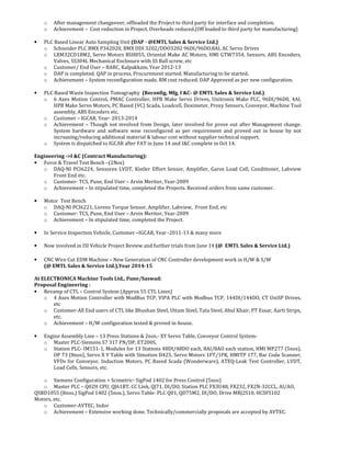 o After management changeover, offloaded the Project to third party for interface and completion.
o Achievement – Cost reduction in Project. Overheads reduced.(Off loaded to third party for manufacturing)
• PLC Based Linear Auto Sampling Unit (DAP - @EMTL Sales & Service Ltd.)
o Schneider PLC BMX P342020, BMX DDI 3202/DDO3202 96DI/96DO,8AI, AC Servo Drives
o LXM32CD18M2, Servo Motors BSH055, Oriental Make AC Motors, HMI GTW7354, Sensors, ABS Encoders,
Valves, SS304L Mechanical Enclosure with SS Ball screw, etc
o Customer/ End User – BARC, Kalpakkam, Year 2012-13
o DAP is completed. QAP in process, Procurement started. Manufacturing to be started.
o Achievement – System reconfiguration made. RM cost reduced. DAP Approved as per new configuration.
• PLC Based Waste Inspection Tomography (Reconfig, Mfg, I &C- @ EMTL Sales & Service Ltd.)
o 6 Axes Motion Control, PMAC Controller, HPB Make Servo Drives, Unitronix Make PLC, 96DI/96D0, 4AI,
HPB Make Servo Motors, PC Based (VC) Scada, Loadcell, Dosimeter, Proxy Sensors, Conveyor, Machine Tool
assembly, ABS Encoders etc.
o Customer – IGCAR, Year- 2013-2014
o Achievement – Though not involved from Design, later involved for prove out after Management change.
System hardware and software wise reconfigured as per requirement and proved out in house by not
increasing/reducing additional material & labour cost without supplier technical support.
o System is dispatched to IGCAR after FAT in June 14 and I&C complete in Oct 14.
Engineering ->I &C (Contract Manufacturing):
• Force & Travel Test Bench –(2Nos)
o DAQ-NI PCI6224, Sensorex LVDT, Kistler Effort Sensor, Amplifier, Garos Load Cell, Conditioner, Labview
Front End etc.
o Customer- TCS, Pune, End User – Arvin Meritor, Year-2009
o Achievement – In stipulated time, completed the Projects. Received orders from same customer.
• Motor Test Bench
o DAQ-NI PCI6221, Lorenz Torque Sensor, Amplifier, Labview, Front End, etc
o Customer- TCS, Pune, End User – Arvin Meritor, Year-2009
o Achievement – In stipulated time, completed the Project.
• In Service Inspection Vehicle, Customer –IGCAR, Year -2011-13 & many more
• Now involved in ISI Vehicle Project Review and further trials from June 14 (@ EMTL Sales & Service Ltd.)
• CNC Wire Cut EDM Machine – New Generation of CNC Controller development work in H/W & S/W
(@ EMTL Sales & Service Ltd.),Year 2014-15
At ELECTRONICA Machine Tools Ltd., Pune/Saswad:
Proposal Engineering :
• Revamp of CTL – Control System (Approx 55 CTL Lines)
o 4 Axes Motion Controller with ModBus TCP, VIPA PLC with Modbus TCP, 144DI/144DO, CT UniSP Drives,
etc
o Customer-All End users of CTL like Bhushan Steel, Uttam Steel, Tata Steel, Abul Khair, PT Essar, Aarti Strips,
etc.
o Achievement – H/W configuration tested & proved in-house.
• Engine Assembly Line – 13 Press Stations & 2nos.- XY Servo Table, Conveyor Control System-
o Master PLC-Siemens S7 317 PN/DP, ET200S,
o Station PLC- IM151-1, Modules for 13 Stations 48DI/48DO each, 8AI/8AO each station, HMI MP277 (5nos),
OP 73 (8nos), Servo X Y Table with Simotion D425, Servo Motors 1FT/1FK, HMITP 177, Bar Code Scanner,
VFDs for Conveyor, Induction Motors, PC Based Scada (Wonderware), ATEQ-Leak Test Controller, LVDT,
Load Cells, Sensors, etc.
o Siemens Configuration + Scimetric- SigPod 1402 for Press Control (5nos)
o Master PLC – Q02H CPU, QJ61BT, CC Link, QJ71, DI/DO, Station PLC FX3U48, FX232, FX2N-32CCL, AI/AO,
QSBD1055 (8nos.) SigPod 1402 (5nos.), Servo Table- PLC Q01, QD75M2, DI/DO, Drive MRJ2S10, HCSFS102
Motors, etc.
o Customer-AVTEC, Indor
o Achievement – Extensive working done. Technically/commercially proposals are accepted by AVTEC.
 