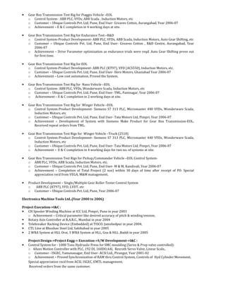 • Gear Box Transmission Test Rig for Piaggio Vehicle –EOL
o Control System- ABB PLC, VFDs, ABB Scada , Induction Motors, etc
o Customer – Ubique Controls Pvt. Ltd, Pune, End User- Greaves Cotton, Aurangabad, Year 2006-07
o Achievement – E & C completion in 4 working days at site.
• Gear Box Transmission Test Rig for Endurance Test –R&D
o Control System-Product Development- ABB PLC, VFDs, ABB Scada, Induction Motors, Auto Gear Shifting, etc
o Customer – Ubique Controls Pvt. Ltd, Pune, End User- Greaves Cotton , R&D Centre, Aurangabad, Year
2006-07
o Achievement – Drive Parameter optimization as endurance trials were reqd. Auto Gear Shifting prove out
for first time.
• Gear Box Transmission Test Rig for EOL
o Control System-Product Development- ABB PLC (KT97), VFD (ACS550), Induction Motors, etc.
o Customer – Ubique Controls Pvt. Ltd, Pune, End User- Hero Motors, Ghaziabad Year 2006-07
o Achievement – Low cost automation, Proved the System.
• Gear Box Transmission Test Rig for Nano Vehicle –EOL
o Control System- ABB PLC, VFDs, Wonderware Scada, Induction Motors, etc
o Customer – Ubique Controls Pvt. Ltd, Pune, End User- TML, Pantnagar, Year 2006-07
o Achievement – E & C completion in 2 working days at site.
• Gear Box Transmission Test Rig for Winger Vehicle –EOL
o Control System-Product Development- Siemens S7 313 PLC, Micromaster 440 VFDs, Wonderware Scada,
Induction Motors, etc
o Customer – Ubique Controls Pvt. Ltd, Pune, End User- Tata Motors Ltd, Pimpri, Year 2006-07
o Achievement – Development of System with Siemens Make Product for Gear Box Transmission-EOL,
Received repeat orders from TML.
• Gear Box Transmission Test Rigs for Winger Vehicle –Truck (2510)
o Control System-Product Development- Siemens S7 313 PLC, Micromaster 440 VFDs, Wonderware Scada,
Induction Motors, etc
o Customer – Ubique Controls Pvt. Ltd, Pune, End User- Tata Motors Ltd, Pimpri, Year 2006-07
o Achievement – E & C completion in 4 working days for two no. of systems at site.
• Gear Box Transmission Test Rigs for Pickup/Commander Vehicle –EOL Control System-
o ABB PLC, VFDs, ABB Scada, Induction Motors, etc.
o Customer – Ubique Controls Pvt. Ltd, Pune, End User- M & M, Kandivali, Year 2006-07
o Achievement – Completion of Total Project (2 nos) within 30 days of time after receipt of PO. Special
appreciation recd from VEGA, M&M management.
• Product Development – Single/Multiple Gear Roller Tester Control System
o ABB PLC (KT97), VFD, LVDT, etc
o Customer – Ubique Controls Pvt. Ltd, Pune, Year 2006-07
Electronica Machine Tools Ltd..(Year 2000 to 2006)
Project Execution->I&C :
• CH Spooler Winding Machine at ICC Ltd, Pimpri, Pune in year 2003
o Achievement – Critical parameter like desired accuracy of pitch & winding tension.
• Rotary Axis Controller at B.A.R.C., Mumbai in year 2004
• Telebreaker Racking Device (Embedded) at TISCO, Jamshedpur in year 2004.
• CTL Line at Bhushan Steel Ltd, Sahibabad in year 2005
• 2 WRA System at HLL Orai, 3 WRA System at HLL, Goa & HLL ,Baddi in year 2005
Project Design->Project Engg-> Execution->S/W Development->I&C :
• Control System for - 1000 Tons Hydraulic Press for SMC moulding (Servo & Prop valve controlled):
o 4Axes Motion Controller with PLC, 192 DI, 160DO,4AI, Rexroth Servo Valve, Linear Scale,.
o Customer - ISGEC, Yamunanagar, End User- ACSI Ltd., Pirangut, Year 2001-02
o Achievement – Proved Synchronization of RAM thru Control System, Controls of Hyd Cylinder Movement.
Special appreciation recd from ACSI, ISGEC, EMTL management.
Received orders from the same customer.
 