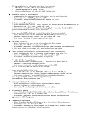 • CNC Engraving Machine for in house activities (Group Project Activity)
o 4 Axes Motion Controller, EMTL DC Drives, VFD for Spindle, etc
o Customer/End User – EMTL, Saswad, Year 2001
o Achievement-Development of G Codes, G00 to G84 (Pecking Cycle)
• Rotary Axis Controller for Wirecut Machine
o Single Axis Controller, Harshmann Rotary Table, Interface with CNC WireCut Controller
o Customer/End User – IGCAR, Kalpakkam, Year -2002
o Achievement – Made Standard product for WireCut Machine- Plug & Play
• All Electric Injection Moulding Machine
o 8 Axes Motion Controller with PLC, Current Loop Drives, 8AI, Induction Motor, PC Based HMI, Sensors, etc.
o Customer/End User – EPM Pvt Ltd, Pirangut, Year – 2002
o Achievement – Proved first Indian AE Injection Moulding M/C & presented at Plast Vision 2002.
Special appreciation by Management & visitors at Exhibition.
• Control System for 300 Tons Hydraulic Press for SMC moulding (Prop valve controlled)
o 4 Axes Motion Controller with PLC, 92DI,108DO , 4AI, Rexroth Prop Valve, Sensors, etc
o Customer – BEMCO Hydraulics, End User – ACSI Ltd., Pirangut, Year – 2003
o Achievement – Proved out the system in approx.28 days at site.
• Tele breaker Racking Unit
o 2 Axes Motion Controller with PLC, 4AI, CLA Drive, Induction Motor, HMI, etc
o Customer/End User - TISCO, Jamshedpur, Year – 2003
o Achievement – Developed & Proved very first product for TISCO-Automation. Special appreciation
By TISCO senior officials for successful & safe trials in Breaker. Recd repeat orders.
• Control System for 500 Tons Hydraulic Press for SMC moulding ( Prop valve controlled)
o 4 Axes Motion Controller with PLC, 92DI,108DO , 4AI, Rexroth Prop Valve, Sensors, etc
o Customer – BEMCO Hydraulics, End User – ACSI Ltd, Pirangut, Year – 2004
o Achievement – Proved out the system in approx. 20 days at site.
• Two Roller CNC Flow Forming Machine
o 8 Axes Motion Controller withPLC,96DI/72DO, CLA Drives, Induction Motors, PHMI, etc
o Customer – A.R.D.E, Pashan, Pune, Year – 2004-05
o Achievement – Developed & proved first indigenous product for ARDE.
First CNC Flow Forming M/C with Induction Motors in INDIA
• Control System for 500 Tons Wheel Press
o 2 Axes Motion Controller with PLC, 72DI/72DO, 4AI, Sensors, PC Based HMI (VB), etc
o Customer – BEMCO Hydraulics, End User – Northern Railways Work Shop, Amritsar, Year-2005
o Achievement-Developed & Proved first INDIAN Wheel Press based on Automation.
It was inaugurated by GM-Northern Railways in grand ceremony.
Recd repeat orders of 7 Machines for the same.
• Control System for Rotary Punching Line
o 4 Axes Motion Controller, Control Technique Drives, Servo Motors, HMI, etc
o Customer / End User – ICC Ltd, Pimpri, Year - 2005
o Achievement- New application proved out. Received repeat orders.
• Strip Magnetizing Machine
o 4 Axes Motion Controller, 24DI/24DO, DC Drives & Servo Motor with dual F/B, Sensors, Writer Head, etc
o Customer/End User – EMST Pvt Ltd, Pune, Year - 2005
o Achievement – Developed & proved first product for Linear Magnetic Scale manufacturing.
Appreciation by EMST Management.
• 3 WRA Program development
o 8 Axes Motion Controller, Control Technique AC Servo Drive, AC Servo Motors, Sensors, etc
o Customer/End User – HLL, Baddi, Year - 2005
o Achievement – Developed S/W keeping the same H/W by adding 3rd WRA system in 2nd WRA.
Enduser’s equipment cost reduced. Recd orders from customer.
 