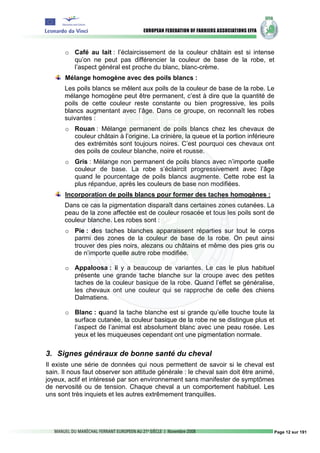 o Café au lait : l’éclaircissement de la couleur châtain est si intense
         qu’on ne peut pas différencier la couleur de base de la robe, et
         l’aspect général est proche du blanc, blanc-crème.
       Mélange homogène avec des poils blancs :
      Les poils blancs se mêlent aux poils de la couleur de base de la robe. Le
      mélange homogène peut être permanent, c’est à dire que la quantité de
      poils de cette couleur reste constante ou bien progressive, les poils
      blancs augmentant avec l’âge. Dans ce groupe, on reconnaît les robes
      suivantes :
       o Rouan : Mélange permanent de poils blancs chez les chevaux de
         couleur châtain à l’origine. La crinière, la queue et la portion inférieure
         des extrémités sont toujours noires. C’est pourquoi ces chevaux ont
         des poils de couleur blanche, noire et rousse.
       o Gris : Mélange non permanent de poils blancs avec n’importe quelle
         couleur de base. La robe s’éclaircit progressivement avec l’âge
         quand le pourcentage de poils blancs augmente. Cette robe est la
         plus répandue, après les couleurs de base non modifiées.
       Incorporation de poils blancs pour former des taches homogènes :
      Dans ce cas la pigmentation disparaît dans certaines zones cutanées. La
      peau de la zone affectée est de couleur rosacée et tous les poils sont de
      couleur blanche. Les robes sont :
       o Pie : des taches blanches apparaissent réparties sur tout le corps
         parmi des zones de la couleur de base de la robe. On peut ainsi
         trouver des pies noirs, alezans ou châtains et même des pies gris ou
         de n’importe quelle autre robe modifiée.

       o Appaloosa : il y a beaucoup de variantes. Le cas le plus habituel
         présente une grande tache blanche sur la croupe avec des petites
         taches de la couleur basique de la robe. Quand l’effet se généralise,
         les chevaux ont une couleur qui se rapproche de celle des chiens
         Dalmatiens.

       o Blanc : quand la tache blanche est si grande qu’elle touche toute la
         surface cutanée, la couleur basique de la robe ne se distingue plus et
         l’aspect de l’animal est absolument blanc avec une peau rosée. Les
         yeux et les muqueuses cependant ont une pigmentation normale.

3. Signes généraux de bonne santé du cheval
Il existe une série de données qui nous permettent de savoir si le cheval est
sain. Il nous faut observer son attitude générale : le cheval sain doit être animé,
joyeux, actif et intéressé par son environnement sans manifester de symptômes
de nervosité ou de tension. Chaque cheval a un comportement habituel. Les
uns sont très inquiets et les autres extrêmement tranquilles.




                                                                                   Page 12 sur 191
 