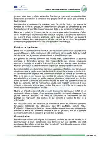juments avec leurs poulains et l'étalon. D'autres groupes sont formés de mâles
célibataires qui tendent à constituer leur propre harem en volant des juments à
l'autre étalon.
Les poulains abandonnent le troupeau avec l'appui de l'étalon, qui exerce la
fonction de leader du groupe, et s'associent aux groupes de célibataires qui ont
habituellement à leur tête des animaux plus âgés et au tempérament plus fort.
Dans les populations domestiques, la structure sociale est moins définie. Celle-
ci est modifiée par la présence des chevaux hongres. Les groupes d'animaux
se forment d'une manière artificielle sans que les individus ne puissent
librement choisir leurs compagnons. Quelle que soit la structure, les groupes
domestiques présentent aussi une forte tendance hiérarchique.

Relations de dominance
Dans tous les contacts entre chevaux, une relation de domination-subordination
apparaît toujours. Cette relation est très importante parce qu'elle évite ou réduit
la fréquence des agressions et contribue à la stabilité du groupe.
En général les adultes dominent les jeunes mais, contrairement à d'autres
animaux, la domination semble être indépendante des critères physiques
comme la hauteur ou le poids. Le caractère et le tempérament sont les deux
facteurs principaux et déterminants de la position hiérarchique des animaux.
La manifestation de dominance suit une succession d'actions qui commence
simplement par le déplacement de l'animal dominant dans l'espace du dominé.
Si ce dernier ne se déplace pas, le dominant menace de mordre en étendant la
tête et le cou et en plaçant ses oreilles en arrière. L'absence de réaction
entraîne l'étape suivante, qui est la morsure elle-même, après avoir montré les
dents et ouvert la bouche. Les coups de pied ne sont pas communs dans ce
type de contexte, car ils représentent plutôt une réaction défensive à une
attaque, mais cette attitude peut parfois être aussi précédée de mouvements
intenses de la queue de haut en bas.
Quand un cheval se soumet à la pression d'un animal dominant, il le fait en se
déplaçant initialement pour céder son espace ou bien en fuyant à la course. Les
jeunes animaux adoptent une conduite spécifique de soumission qui les
protège de l'agression des adultes et qui consiste à baisser la tête et à
mâchouiller.
On rencontre aussi des relations de dominance entre les différents groupes
lorsqu'une ressource peu abondante doit être partagée, comme l'eau.
L'utilisation d'abreuvoirs dans les régions sèches donne lieu à des relations de
dominance entre les différents troupeaux qui en profitent, car si le groupe
dominant veut boire, il chasse le groupe déjà sur place.
Communication
Les chevaux utilisent des signes acoustiques, olfactifs, tactiles et visuels pour
communiquer à leurs congénères des données sur leur identité, leur état
émotionnel, leur statut social, leur état reproductif, l'activité qu'ils assurent et les
circonstances environnementales.



                                                                                       Page 15 sur 191
 
