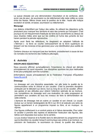 La queue dressée est une démonstration d'excitation et de confiance, alors
qu’en cas de peur, de soumission ou de relâchement elle reste collée au corps
entre les fesses. Même chose avec la position de la tête : haute elle indique
excitation et sûreté, et basse, soumission ou relâchement.
Marquage
Les étalons s'identifient par l'odeur des selles. Ils utilisent les déjections qu'ils
produisent pour marquer leur territoire et celui des juments qui l'occupent. C'est
pourquoi ils ont fréquemment l'habitude de faire leurs excréments au dessus de
ceux d'autres mâles ainsi que sur les crottins et l'urine des juments de leur
harem pendant la période reproductive.
Après avoir flairé les défections, ils réagissent en adoptant l’attitude de
« flehman » : la lèvre se courbe (retroussement de la lèvre supérieure en
laissant voir les incisives et les gencives) pour une identification plus subtile de
l'odeur.
Certains chevaux ne marquent pas leur territoire, probablement à cause de leur
vie nomade à la recherche des meilleurs pâturages.


6. Activités
DISCIPLINES EQUESTRES
Nous pouvons affirmer qu'actuellement, l'importance du cheval est dérivée
principalement du sport équestre. Les disciplines sportives les plus habituelles
et les plus pratiquées sont les suivantes :
[Informations issues principalement de la Fédération Française d’Équitation
(www.ffe.com)]
Dressage
Le dressage est une discipline essentielle, car elle teste la qualité de la
communication entre le cheval et son cavalier. C'est la première discipline
pratiquée par le débutant qui devra, tout au long de sa vie de cavalier, affiner
ses gestes et ses attitudes pour obtenir l'attention optimale de sa monture.
Les compétitions de dressage sont une évaluation de cette progression et
permettent aux cavaliers de tous les niveaux de faire la démonstration de
cette entente.
L'épreuve de dressage met en scène un cavalier et son cheval. Le couple
évolue sur un terrain rectangulaire de 60 m sur 20 m et exécute une série de
figures appartenant à un programme imposé ou libre, et en musique : la
reprise.
Ces figures s'effectuent à un endroit précis et à l'allure demandée. Pour aider
le cavalier à prendre des repères et déclencher l'exécution des figures, des
lettres sont disposées tout autour de la carrière.
Le jury évalue l'aisance et la fluidité dans le déroulement du programme ainsi
que la discrétion du cavalier lorsqu'il communique ses ordres à sa monture. La
précision de l'exécution, la soumission du cheval, la qualité des allures,



                                                                                    Page 17 sur 191
 