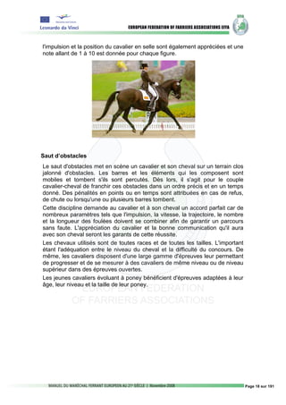 l'impulsion et la position du cavalier en selle sont également appréciées et une
note allant de 1 à 10 est donnée pour chaque figure.




Saut d’obstacles
Le saut d'obstacles met en scène un cavalier et son cheval sur un terrain clos
jalonné d'obstacles. Les barres et les éléments qui les composent sont
mobiles et tombent s'ils sont percutés. Dès lors, il s'agit pour le couple
cavalier-cheval de franchir ces obstacles dans un ordre précis et en un temps
donné. Des pénalités en points ou en temps sont attribuées en cas de refus,
de chute ou lorsqu'une ou plusieurs barres tombent.
Cette discipline demande au cavalier et à son cheval un accord parfait car de
nombreux paramètres tels que l'impulsion, la vitesse, la trajectoire, le nombre
et la longueur des foulées doivent se combiner afin de garantir un parcours
sans faute. L'appréciation du cavalier et la bonne communication qu'il aura
avec son cheval seront les garants de cette réussite.
Les chevaux utilisés sont de toutes races et de toutes les tailles. L'important
étant l'adéquation entre le niveau du cheval et la difficulté du concours. De
même, les cavaliers disposent d'une large gamme d'épreuves leur permettant
de progresser et de se mesurer à des cavaliers de même niveau ou de niveau
supérieur dans des épreuves ouvertes.
Les jeunes cavaliers évoluant à poney bénéficient d'épreuves adaptées à leur
âge, leur niveau et la taille de leur poney.




                                                                                   Page 18 sur 191
 