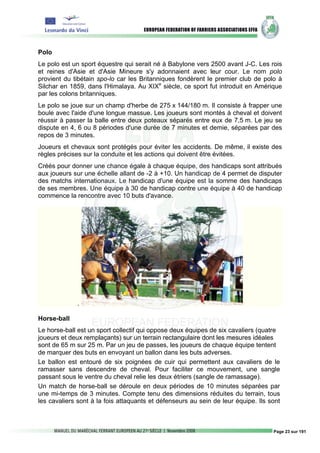 Polo
Le polo est un sport équestre qui serait né à Babylone vers 2500 avant J-C. Les rois
et reines d'Asie et d'Asie Mineure s'y adonnaient avec leur cour. Le nom polo
provient du tibétain spo-lo car les Britanniques fondèrent le premier club de polo à
Silchar en 1859, dans l'Himalaya. Au XIXe siècle, ce sport fut introduit en Amérique
par les colons britanniques.
Le polo se joue sur un champ d'herbe de 275 x 144/180 m. Il consiste à frapper une
boule avec l'aide d'une longue massue. Les joueurs sont montés à cheval et doivent
réussir à passer la balle entre deux poteaux séparés entre eux de 7,5 m. Le jeu se
dispute en 4, 6 ou 8 périodes d'une durée de 7 minutes et demie, séparées par des
repos de 3 minutes.
Joueurs et chevaux sont protégés pour éviter les accidents. De même, il existe des
règles précises sur la conduite et les actions qui doivent être évitées.
Créés pour donner une chance égale à chaque équipe, des handicaps sont attribués
aux joueurs sur une échelle allant de -2 à +10. Un handicap de 4 permet de disputer
des matchs internationaux. Le handicap d'une équipe est la somme des handicaps
de ses membres. Une équipe à 30 de handicap contre une équipe à 40 de handicap
commence la rencontre avec 10 buts d'avance.




             .

Horse-ball
Le horse-ball est un sport collectif qui oppose deux équipes de six cavaliers (quatre
joueurs et deux remplaçants) sur un terrain rectangulaire dont les mesures idéales
sont de 65 m sur 25 m. Par un jeu de passes, les joueurs de chaque équipe tentent
de marquer des buts en envoyant un ballon dans les buts adverses.
Le ballon est entouré de six poignées de cuir qui permettent aux cavaliers de le
ramasser sans descendre de cheval. Pour faciliter ce mouvement, une sangle
passant sous le ventre du cheval relie les deux étriers (sangle de ramassage).
Un match de horse-ball se déroule en deux périodes de 10 minutes séparées par
une mi-temps de 3 minutes. Compte tenu des dimensions réduites du terrain, tous
les cavaliers sont à la fois attaquants et défenseurs au sein de leur équipe. Ils sont



                                                                                   Page 23 sur 191
 