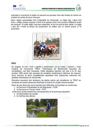 autorisés à s’arracher le ballon et peuvent se pousser hors des limites du terrain en
s’aidant du poids de leurs chevaux.
Deux règles essentielles font l’originalité du horse-ball. La règle des « deux fois
trois » oblige chaque équipe à faire trois passes entre trois joueurs différents avant
de marquer. Si cette règle n’est pas respectée, le but ne pourra être validé. La règle
« des dix » limite le temps de possession du ballon par un même joueur à 10
secondes.




TREC
En anglais, le mot « trek » signifie « randonnée » et en arabe « chemin », mais
l’origine de l’acronyme TREC, Techniques de Randonnée Équestre de
Compétition, est bien française. Cette discipline sportive est née à la fin des
années 1980 parmi des groupes de cavaliers randonneurs désireux de mesurer
leurs chevaux et leurs compétences équestres lors d’épreuves valorisant les
qualités nécessaires en randonnée.
Discipline équestre des amateurs de pleine nature par excellence, le TREC se
compose de quatre épreuves destinées à évaluer le couple cheval-cavalier.
Deux de ces épreuves sont inspirées des difficultés rencontrées en randonnée :
    1. le Parcours d’Orientation et de Régularité – POR,
    2. le Parcours en Terrain Varié – PTV,
 et les deux autres testent les connaissances et la technique équestre :
    3. la présentation du couple.
    4. la maîtrise des allures.




                                                                                   Page 24 sur 191
 