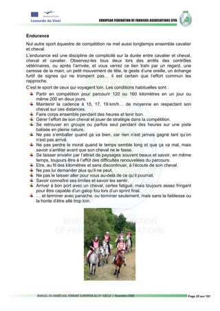 Endurance
Nul autre sport équestre de compétition ne met aussi longtemps ensemble cavalier
et cheval.
L’endurance est une discipline de complicité sur la durée entre cavalier et cheval,
cheval et cavalier. Observez-les tous deux lors des arrêts des contrôles
vétérinaires, ou après l’arrivée, et vous verrez ce lien trahi par un regard, une
caresse de la main, un petit mouvement de tête, le geste d’une oreille, un échange
furtif de signes qui ne trompent pas… il est certain que l’effort commun les
rapproche.
C’est le sport de ceux qui voyagent loin. Les conditions habituelles sont :
       Partir en compétition pour parcourir 120 ou 160 kilomètres en un jour ou
       même 200 en deux jours.
       Maintenir la cadence à 15, 17, 19 km/h… de moyenne en respectant son
       cheval sur ces distances.
       Faire corps ensemble pendant des heures et tenir bon.
       Gérer l’effort de son cheval et jouer de stratégie dans la compétition.
       Se retrouver en groupe ou parfois seul pendant des heures sur une piste
       balisée en pleine nature.
       Ne pas s’emballer quand ça va bien, car rien n’est jamais gagné tant qu’on
       n’est pas arrivé.
       Ne pas perdre le moral quand le temps semble long et que ça va mal, mais
       savoir s’arrêter avant que son cheval ne le fasse.
       Se laisser envahir par l’attrait de paysages souvent beaux et savoir, en même
       temps, toujours être à l’affût des difficultés renouvelées du parcours.
       Etre, au fil des kilomètres et sans discontinuer, à l’écoute de son cheval.
       Ne pas lui demander plus qu’il ne peut.
       Ne pas le laisser aller pour vous au-delà de ce qu’il pourrait.
       Savoir connaître ses limites et savoir les sentir.
       Arriver à bon port avec un cheval, certes fatigué, mais toujours assez fringant
       pour être capable d’un galop fou lors d’un sprint final.
       … et terminer avec panache, ou terminer seulement, mais sans la faiblesse ou
       la honte d’être allé trop loin.




                                                                                    Page 25 sur 191
 
