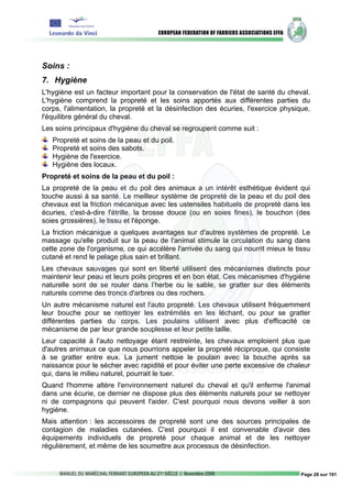 Soins :
7. Hygiène
L'hygiène est un facteur important pour la conservation de l'état de santé du cheval.
L'hygiène comprend la propreté et les soins apportés aux différentes parties du
corps, l'alimentation, la propreté et la désinfection des écuries, l'exercice physique,
l'équilibre général du cheval.
Les soins principaux d'hygiène du cheval se regroupent comme suit :
   Propreté et soins de la peau et du poil.
   Propreté et soins des sabots.
   Hygiène de l'exercice.
   Hygiène des locaux.
Propreté et soins de la peau et du poil :
La propreté de la peau et du poil des animaux a un intérêt esthétique évident qui
touche aussi à sa santé. Le meilleur système de propreté de la peau et du poil des
chevaux est la friction mécanique avec les ustensiles habituels de propreté dans les
écuries, c'est-à-dire l'étrille, la brosse douce (ou en soies fines), le bouchon (des
soies grossières), le tissu et l'éponge.
La friction mécanique a quelques avantages sur d'autres systèmes de propreté. Le
massage qu'elle produit sur la peau de l'animal stimule la circulation du sang dans
cette zone de l'organisme, ce qui accélère l'arrivée du sang qui nourrit mieux le tissu
cutané et rend le pelage plus sain et brillant.
Les chevaux sauvages qui sont en liberté utilisent des mécanismes distincts pour
maintenir leur peau et leurs poils propres et en bon état. Ces mécanismes d'hygiène
naturelle sont de se rouler dans l’herbe ou le sable, se gratter sur des éléments
naturels comme des troncs d'arbres ou des rochers.
Un autre mécanisme naturel est l'auto propreté. Les chevaux utilisent fréquemment
leur bouche pour se nettoyer les extrémités en les léchant, ou pour se gratter
différentes parties du corps. Les poulains utilisent avec plus d'efficacité ce
mécanisme de par leur grande souplesse et leur petite taille.
Leur capacité à l'auto nettoyage étant restreinte, les chevaux emploient plus que
d'autres animaux ce que nous pourrions appeler la propreté réciproque, qui consiste
à se gratter entre eux. La jument nettoie le poulain avec la bouche après sa
naissance pour le sécher avec rapidité et pour éviter une perte excessive de chaleur
qui, dans le milieu naturel, pourrait le tuer.
Quand l'homme altère l'environnement naturel du cheval et qu'il enferme l'animal
dans une écurie, ce dernier ne dispose plus des éléments naturels pour se nettoyer
ni de compagnons qui peuvent l'aider. C'est pourquoi nous devons veiller à son
hygiène.
Mais attention : les accessoires de propreté sont une des sources principales de
contagion de maladies cutanées. C'est pourquoi il est convenable d'avoir des
équipements individuels de propreté pour chaque animal et de les nettoyer
régulièrement, et même de les soumettre aux processus de désinfection.


                                                                                    Page 28 sur 191
 