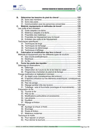 B.   Déterminer les besoins du pied du cheval : .................................125
     29. Soins des membres ...................................................................125
     30. Soins des pieds..........................................................................125
     31. Communication avec les personnes concernées ......................125
C. Matériel, équipements et méthodes de travail : ...........................126
  Les outils et leur entretien : ....................................................................126
     32. Outils adaptés à la tâche ...........................................................126
     33. Matériaux adaptés à la tâche.....................................................128
     34. Propriétés des matériaux ...........................................................130
     35. Propriétés de l’équipement pour le travail..................................131
     36. Entretien des outils et de l’équipement ......................................132
  Techniques spécifiques : ........................................................................133
     37. Techniques de forge ..................................................................133
     38. Techniques de trempage ...........................................................134
     39. Techniques de détrempage .......................................................135
     40. Techniques d’affûtage................................................................135
D. Fabrication et modification des fers à cheval : ............................137
  Méthode et équipement pour les différents types de soudure :..............139
     41. Gaz (oxydo-acéthylènique) ........................................................139
     42. Electrique ...................................................................................139
     43. Au feu.........................................................................................140
E. Ferrer les pieds des équidés : .......................................................142
  Déferrage et observations ......................................................................142
     44. Déferrage ...................................................................................142
     45. Observation de l’usure du fer et de l’état du sabot ....................143
     46. Programmes d’entretien du pied et de ferrage ..........................144
  Parage (estimation et réalisation) (normes) ...........................................145
     47. Au degré voulu (conséquences des erreurs) .............................145
     48. D’aplomb (influence sur les éléments anatomiques, conséquences
     des erreurs).......................................................................................146
     49. Plan de parage...........................................................................147
     50. Râpage pariétal (rôle des leviers) ..............................................148
     51. Toilettage : sole et fourchette (avantages et inconvénients)......148
  Préparation du fer...................................................................................150
     52. Tourner le fer .............................................................................150
     53. Plan du fer..................................................................................151
     54. Modifications particulières et accessoires..................................151
     55. Les pinçons................................................................................152
     56. Equilibre .....................................................................................152
     57. Râpage et finition .......................................................................153
  Ferrage ...................................................................................................154
     58. Ajustage (à chaud, à froid).........................................................154
     59. Brochage....................................................................................155
     60. Rivets et finition..........................................................................155
     61. Matériaux modernes ..................................................................155
  Technique et motifs ................................................................................161
     62. Pour rajouter un pinçon..............................................................161
     63. Pour donner la tournure .............................................................161


                                                                                                               Page 5 sur 191
 