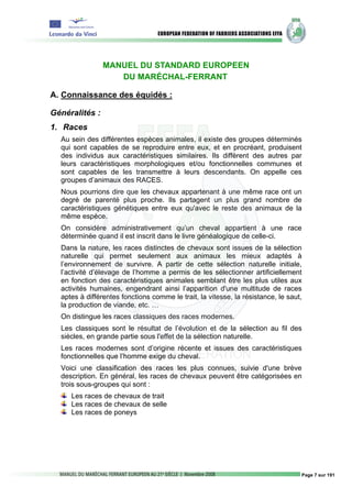 MANUEL DU STANDARD EUROPEEN
                   DU MARÉCHAL-FERRANT

A. Connaissance des équidés :

Généralités :
1. Races
  Au sein des différentes espèces animales, il existe des groupes déterminés
  qui sont capables de se reproduire entre eux, et en procréant, produisent
  des individus aux caractéristiques similaires. Ils diffèrent des autres par
  leurs caractéristiques morphologiques et/ou fonctionnelles communes et
  sont capables de les transmettre à leurs descendants. On appelle ces
  groupes d’animaux des RACES.
  Nous pourrions dire que les chevaux appartenant à une même race ont un
  degré de parenté plus proche. Ils partagent un plus grand nombre de
  caractéristiques génétiques entre eux qu'avec le reste des animaux de la
  même espèce.
  On considère administrativement qu’un cheval appartient à une race
  déterminée quand il est inscrit dans le livre généalogique de celle-ci.
  Dans la nature, les races distinctes de chevaux sont issues de la sélection
  naturelle qui permet seulement aux animaux les mieux adaptés à
  l’environnement de survivre. A partir de cette sélection naturelle initiale,
  l’activité d’élevage de l’homme a permis de les sélectionner artificiellement
  en fonction des caractéristiques animales semblant être les plus utiles aux
  activités humaines, engendrant ainsi l’apparition d'une multitude de races
  aptes à différentes fonctions comme le trait, la vitesse, la résistance, le saut,
  la production de viande, etc. …
  On distingue les races classiques des races modernes.
  Les classiques sont le résultat de l’évolution et de la sélection au fil des
  siècles, en grande partie sous l'effet de la sélection naturelle.
  Les races modernes sont d’origine récente et issues des caractéristiques
  fonctionnelles que l’homme exige du cheval.
  Voici une classification des races les plus connues, suivie d'une brève
  description. En général, les races de chevaux peuvent être catégorisées en
  trois sous-groupes qui sont :
     Les races de chevaux de trait
     Les races de chevaux de selle
     Les races de poneys




                                                                                  Page 7 sur 191
 