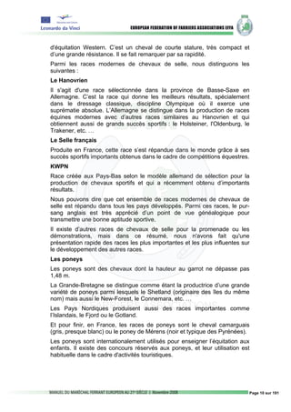 d'équitation Western. C’est un cheval de courte stature, très compact et
d’une grande résistance. Il se fait remarquer par sa rapidité.
Parmi les races modernes de chevaux de selle, nous distinguons les
suivantes :
Le Hanovrien
Il s'agit d'une race sélectionnée dans la province de Basse-Saxe en
Allemagne. C’est la race qui donne les meilleurs résultats, spécialement
dans le dressage classique, discipline Olympique où il exerce une
suprématie absolue. L’Allemagne se distingue dans la production de races
équines modernes avec d’autres races similaires au Hanovrien et qui
obtiennent aussi de grands succès sportifs : le Holsteiner, l'Oldenburg, le
Trakener, etc. …
Le Selle français
Produite en France, cette race s’est répandue dans le monde grâce à ses
succès sportifs importants obtenus dans le cadre de compétitions équestres.
KWPN
Race créée aux Pays-Bas selon le modèle allemand de sélection pour la
production de chevaux sportifs et qui a récemment obtenu d’importants
résultats.
Nous pouvons dire que cet ensemble de races modernes de chevaux de
selle est répandu dans tous les pays développés. Parmi ces races, le pur-
sang anglais est très apprécié d’un point de vue généalogique pour
transmettre une bonne aptitude sportive.
Il existe d’autres races de chevaux de selle pour la promenade ou les
démonstrations, mais dans ce résumé, nous n'avons fait qu'une
présentation rapide des races les plus importantes et les plus influentes sur
le développement des autres races.
Les poneys
Les poneys sont des chevaux dont la hauteur au garrot ne dépasse pas
1,48 m.
La Grande-Bretagne se distingue comme étant la productrice d’une grande
variété de poneys parmi lesquels le Shetland (originaire des îles du même
nom) mais aussi le New-Forest, le Connemara, etc. …
Les Pays Nordiques produisent aussi des races importantes comme
l’Islandais, le Fjord ou le Gotland.
Et pour finir, en France, les races de poneys sont le cheval camarguais
(gris, presque blanc) ou le poney de Mérens (noir et typique des Pyrénées).
Les poneys sont internationalement utilisés pour enseigner l’équitation aux
enfants. Il existe des concours réservés aux poneys, et leur utilisation est
habituelle dans le cadre d'activités touristiques.




                                                                            Page 10 sur 191
 