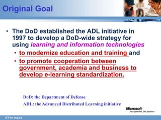 Original Goal

• The DoD established the ADL initiative in
  1997 to develop a DoD-wide strategy for
  using learning and information technologies
   • to modernize education and training and
   • to promote cooperation between
     government, academia and business to
     develop e-learning standardization.


     DoD: the Department of Defense
     ADL: the Advanced Distributed Learning initiative
 