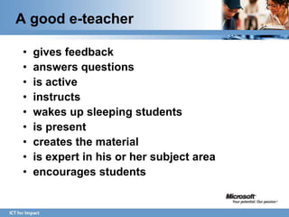 A good e-teacher

•   gives feedback
•   answers questions
•   is active
•   instructs
•   wakes up sleeping students
•   is present
•   creates the material
•   is expert in his or her subject area
•   encourages students
 