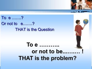 To e …….?
Or not to e…….?
        THAT is the Question


           To e ………..
             or not to be...….… !
         THAT is the problem?
 