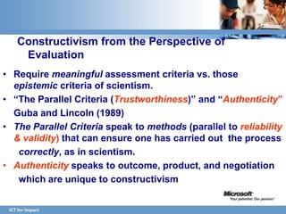 Constructivism from the Perspective of
    Evaluation
• Require meaningful assessment criteria vs. those
  epistemic criteria of scientism.
• “The Parallel Criteria (Trustworthiness)” and “Authenticity”
  Guba and Lincoln (1989)
• The Parallel Criteria speak to methods (parallel to reliability
  & validity) that can ensure one has carried out the process
   correctly, as in scientism.
• Authenticity speaks to outcome, product, and negotiation
   which are unique to constructivism
 