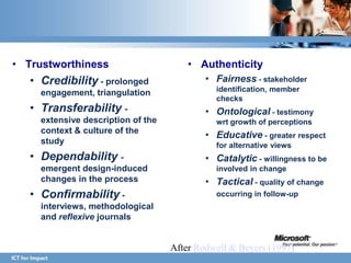 • Trustworthiness                       • Authenticity
   • Credibility - prolonged                • Fairness - stakeholder
     engagement, triangulation                identification, member
                                              checks
   • Transferability -                      • Ontological - testimony
     extensive description of the             wrt growth of perceptions
     context & culture of the
                                            • Educative - greater respect
     study                                    for alternative views
   • Dependability -                        • Catalytic - willingness to be
     emergent design-induced                  involved in change
     changes in the process                 • Tactical - quality of change
   • Confirmability -                         occurring in follow-up
     interviews, methodological
     and reflexive journals


                                    After Rodwell & Beyers (1997)
 