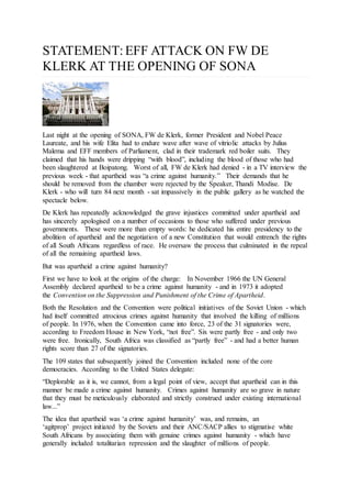 STATEMENT: EFF ATTACK ON FW DE
KLERK AT THE OPENING OF SONA
Last night at the opening of SONA, FW de Klerk, former President and Nobel Peace
Laureate, and his wife Elita had to endure wave after wave of vitriolic attacks by Julius
Malema and EFF members of Parliament, clad in their trademark red boiler suits. They
claimed that his hands were dripping “with blood”, including the blood of those who had
been slaughtered at Boipatong. Worst of all, FW de Klerk had denied - in a TV interview the
previous week - that apartheid was “a crime against humanity.” Their demands that he
should be removed from the chamber were rejected by the Speaker, Thandi Modise. De
Klerk - who will turn 84 next month - sat impassively in the public gallery as he watched the
spectacle below.
De Klerk has repeatedly acknowledged the grave injustices committed under apartheid and
has sincerely apologised on a number of occasions to those who suffered under previous
governments. These were more than empty words: he dedicated his entire presidency to the
abolition of apartheid and the negotiation of a new Constitution that would entrench the rights
of all South Africans regardless of race. He oversaw the process that culminated in the repeal
of all the remaining apartheid laws.
But was apartheid a crime against humanity?
First we have to look at the origins of the charge: In November 1966 the UN General
Assembly declared apartheid to be a crime against humanity - and in 1973 it adopted
the Convention on the Suppression and Punishment of the Crime of Apartheid.
Both the Resolution and the Convention were political initiatives of the Soviet Union - which
had itself committed atrocious crimes against humanity that involved the killing of millions
of people. In 1976, when the Convention came into force, 23 of the 31 signatories were,
according to Freedom House in New York, “not free”. Six were partly free - and only two
were free. Ironically, South Africa was classified as “partly free” - and had a better human
rights score than 27 of the signatories.
The 109 states that subsequently joined the Convention included none of the core
democracies. According to the United States delegate:
“Deplorable as it is, we cannot, from a legal point of view, accept that apartheid can in this
manner be made a crime against humanity. Crimes against humanity are so grave in nature
that they must be meticulously elaborated and strictly construed under existing international
law...”
The idea that apartheid was ‘a crime against humanity’ was, and remains, an
‘agitprop’ project initiated by the Soviets and their ANC/SACP allies to stigmatise white
South Africans by associating them with genuine crimes against humanity - which have
generally included totalitarian repression and the slaughter of millions of people.
 