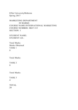 Effat UniversityMidterm
Spring 2017
MARKETING DEPARTMENT
20 MARKS
COURSE NAME:INTERNATIONAL MARKETING
COURSE NUMBER: MGT 315
SECTION: 1
STUDENT NAME:
STUDENT I.D.:
Total Marks
Marks Obtained
TASK 1
8
Total Marks
TASK 2
8
Total Marks
TASK 3
4
TOTAL
20
 