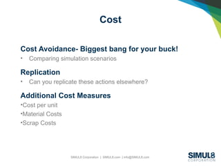 SIMUL8 Corporation | SIMUL8.com | info@SIMUL8.com
Cost
Cost Avoidance- Biggest bang for your buck!
• Comparing simulation scenarios
Replication
• Can you replicate these actions elsewhere?
Additional Cost Measures
•Cost per unit
•Material Costs
•Scrap Costs
 