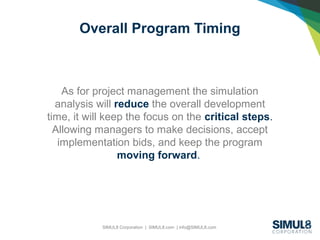 SIMUL8 Corporation | SIMUL8.com | info@SIMUL8.com
Overall Program Timing
As for project management the simulation
analysis will reduce the overall development
time, it will keep the focus on the critical steps.
Allowing managers to make decisions, accept
implementation bids, and keep the program
moving forward.
 