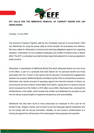 P1
EFF CALLS FOR THE IMMEDIATE REMOVAL OF CORRUPT ESKOM COO JAN
OBERLHOZER
Tuesday, 14 July 2020
The Economic Freedom Fighters calls for the immediate removal of corrupt Eskom COO
Jan Oberlhozer for using the power utility to enrich himself, his businesses and relatives.
We have called for Oberholzer’s removal since damning allegations against him regarding
nepotism, victimisation of non-compliant employees and conflict of interest arose in March
2020. The EFF is vindicated now that the farce report that cleared him is being subjected to
public scrutiny.
Oberholzer, a shareholder of Steffanutti Stocks firm which defrauded Eskom of a sum of up
to R2 billion, is part of a syndicate that loots Eskom for his personal benefit and those
associated with him. Further to the reports that he was part of transactional engagements
between his company Steffanutti Stocks and Eskom as the COO on at least three occasions,
Oberholzer also stands accused of operating against the financial interests of Eskom by
procuring the services of labour broker Black and Veatch, paying them an obscene amount
which increased from R2.4 billion to R14 billion since 2008. Oberholzer then victimised the
whistle-blower in the matter, which reveals how sinister and deliberate his corruption is and
how he will go to great lengths to suppress transparency and accountability.
Oberlhozer has also been found to have pressurised an employee to find a job for his
brother-in-law, Gregory Jacobs, and is known to use foul language against employees who
do not comply with his corrupt instructions. Notably, he has moved a whistle-blower to a
training job against his will because of his shenanigans being exposed and reported.
 