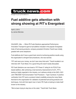 Brought to you by the editors of
Fuel additive gets attention with
strong showing at PIT’s Energotest
April 2, 2015
by James Menzies
CALGARY, Alta. — When PE Fuels Solutions approached Performance
Innovation Transport to get its fuel additive included in the popular Energotest
trials of fuel-saving products, company president Christine Teschl was initially
greeted with some skepticism.
Fuel additives don’t have a good track record at achieving positive results using
the organization’s stringent test procedures, she was warned.
“PIT said save your money, we don’t see many that work,” Teschl recalled in an
interview with Truck News. It’s a good thing she wasn’t easily dissuaded.
PE Fuels Solutions can now boast a ‘PIT Power 5’ rating for its FCS-27 bio-
based additive, after achieving a fuel economy improvement of 5.2%. PIT’s
testing is highly regarded in the industry, as it adheres strictly to the SAE J1321
Joint TMC/SAE Fuel Consumption Test Procedure – Type II protocol. A positive
verification from PIT earns a product instant credibility among the many fleets
that look to the organization for validation of potential fuel-saving products and
techniques. And with that report now in hand, PE Fuels is looking to make itself
known to the industry.
“We’ve been trying to stay low on the radar,” Teschl told Truck News.
 