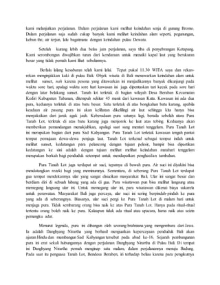 kami melanjutkan perjalanan. Dalam perjalanan kami melihat keindahan senja di gunung Bromo.
Dalam perjalanan saja sudah cukup banyak kami melihat keindahan alam seperti, pegunungan,
kebun the, air terjun, lalu bagaimana dengan keindahan pulau Dewata.
Setelah kurang lebih dua belas jam perjalanan, saya tiba di penyebrangan Ketapang.
Kami serombongan diwajibkan turun dari kendaraan untuk menaiki kapal laut yang berukuran
besar yang tidak pernah kami lihat sebelumnya.
Berlalu lalang kesabaran telah kami lalui. Tepat pukul 11.30 WITA saya dan rekan-
rekan menginjakkan kaki di pulau Bali. Objek wisata di Bali menawarkan keindahan alam untuk
melihat sunset, nah karena pesona yang ditawarkan ini menjadikannya banyak dikunjungi pada
waktu sore hari, apalagi waktu sore hari kawasan ini juga dipentaskan tari kecak pada sore hari
dengan latar belakang sunset. Tanah lot terletak di bagian wilayah Desa Beraban Kecamatan
Kediri Kabupaten Tabanan, ditempuh sekitar 45 menit dari kawasan Kuta. Kawasan ini ada dua
pura, keduanya terletak di atas batu besar. Satu terletak di atas bongkahan batu karang, apabila
keadaan air pasang pura ini akan kelihatan dikelilingi air laut sehingga kita hanya bisa
menyaksikan dari jarak agak jauh. Keberadaan pura satunya lagi, berada sebelah utara Pura
Tanah Lot, terletak di atas batu karang juga menjorok ke laut atas tebing. Keduanya akan
memberikan pemandangan menakjubkan, apalagi saat sang mentari tenggelam. Pura Tanah Lot
ini merupakan bagian dari pura Sad Kahyangan. Pura Tanah Lot terletak kawasan tengah pantai
tempat pemujaan dewa-dewa penjaga laut. Tanah Lot terkenal sebagai tempat indah untuk
melihat sunset, kedatangan para pelancong dengan tujuan pelesir, hampir bisa dipastikan
kedatangan ke sini adalah dengan tujuan melihat melihat keindahan matahari tenggelam
merupakan berkah bagi penduduk setempat untuk mendapatkan penghasilan tambahan.
Pura Tanah Lot juga terdapat air suci, tepatnya di bawah pura. Air suci ini diyakini bisa
mendatangkan rezeki bagi yang meminumnya. Sementara, di seberang Pura Tanah Lot terdapat
gua tempat mendekamnya ular yang sangat disucikan masyarakat Bali. Ular ini sangat besar dan
berdiam diri di sebuah lubang yang ada di gua. Para wisatawan pun bisa melihat langsung atau
memegang langsung ular ini. Untuk memegang ular ini, para wisatawan dikenai biaya sukarela
untuk perawatan. Masyarakat Bali juga percaya, ular suci ini sering berpindah-pindah ke pura
yang ada di seberangnya. Biasanya, ular suci pergi ke Pura Tanah Lot di malam hari untuk
menjaga pura. Tidak sembarang orang bisa naik ke atas Pura Tanah Lot. Hanya pada ritual-ritual
tertentu orang boleh naik ke pura. Kalaupun tidak ada ritual atau upacara, harus naik atas seizin
pemangku adat.
Menurut legenda, pura ini dibangun oleh seorang brahmana yang mengembara dari Jawa.
Ia adalah Danghyang Nirartha yang berhasil menguatkan kepercayaan penduduk Bali akan
ajaran Hindu dan membangun Sad Kahyangan tersebut pada abad ke-16. Sejarah pembangunan
pura ini erat sekali hubungannya dengan perjalanan Danghyang Nirartha di Pulau Bali. Di tempat
ini Danghyang Nirartha pernah menginap satu malam, dalam perjalanannya menuju Badung.
Pada saat itu penguasa Tanah Lot, Bendesa Beraben, iri terhadap beliau karena para pengikutnya
 