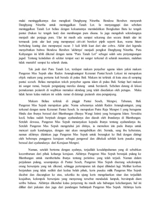 mulai meninggalkannya dan mengikuti Danghyang Nirartha. Bendesa Beraben menyuruh
Danghyang Nirartha untuk meninggalkan Tanah Lot. Ia menyanggupi dan sebelum
meninggalkan Tanah Lot beliau dengan kekuatannya memindahkan Bongkahan Batu ke tengah
pantai (bukan ke tengah laut) dan membangun pura disana. Ia juga mengubah selendangnya
menjadi ular penjaga pura. Ular ini masih ada sampai sekarang dan secara ilmiah ular ini
termasuk jenis ular laut yang mempunyai ciri-ciri berekor pipih seperti ikan, warna hitam
berbelang kuning dan mempunyai racun 3 kali lebih kuat dari ular cobra. Akhir dari legenda
menyebutkan bahwa Bendesa Beraben 'akhirnya' menjadi pengikut Danghyang Nirartha. Pura
Kahyangan ini lebih dikenal dengan nama “Pura Tanah Lot” sebagai salah satu penyungsungan
jagad. Tentang keindahan di sekitar tempat suci ini sangat terkenal di seluruh nusantara, malahan
tidak mustahil sampai ke seluruh dunia.
Tak jauh dari Pura Tanah Lot, terdapat makam penyebar agama islam yakni makam
Pangeran Mas Sepuh alias Raden Amangkuningrat Keramat Pantai Seseh Lokasi ini merupakan
objek makam yang pertama kali berada di pulau Bali. Makam ini terletak di kuta atau di samping
pantai sceseh. Beliau merupakan tokoh penyebar agama islam di pulau Bali. Setiap hari makam
ini sangat ramai, banyak pengunjung mereka datang untuk berziaroh. Sebelum datang di lokasi
pemakaman peziaroh di wajibkan memakai slendang yang telah disediakan oleh petugas. Maka
tidak heran kalau makam ini selalu ramai di datangi paziarah atau pengunjung.
Makam Beliau terletak di pinggir Pantai Seseh, Mengwi, Tabanan, Bali.
Pangeran Mas Sepuh merupakan gelar. Nama sebenarnya adalah Raden Amangkuningrat, yang
terkenal dengan nama Keramat Pantai Seseh. Ia merupakan Putra Raja Mengwi I yang beragama
Hindu dan ibunya berasal dari Blambangan (Banyu Wangi Jatim) yang beragama Islam. Sewaktu
kecil, beliau sudah berpisah dengan ayahandanya dan diasuh oleh ibundanya di Blambangan.
Setelah dewasa, Pangeran Mas Sepuh menanyakan kepada ibunya tentang ayahandanya itu.
Setelah Pangeran Mas Sepuh mengetahui jati dirinya, ia memohon izin pada ibunya untuk
mencari ayah kandungnya, dengan niat akan mengabdikan diri. Semula, sang ibu keberatan,
namun akhirnya diizinkan juga Pangeran Mas Sepuh untuk berangkat ke Bali dengan diiringi
oleh beberapa punggawa kerajaan sebagai pengawal dan dibekali sebilah keris pusaka yang
berasal dari ayahandanya dari Kerajaan Mengwi.
Namun, setelah bertemu dengan ayahnya, terjadilah kesalahpahaman yang di sebabkan
kecemburuan dari pihak keluarga kerajaan. Akhirnya Pangeran Mas Sepuh beranjak pulang ke
Blambangan untuk memberitahu ibunya tentang peristiwa yang telah terjadi. Namun dalam
perjalanan pulang, sesampainya di Pantai Seseh, Pangeran Mas Sepuh diserang sekelompok
orang bersenjata yang tak dikenal, sehingga pertempuran tak dapat dihindari lagi. Melihat korban
berjatuhan yang tidak sedikit dari kedua belah pihak, keris pusaka milik Pangeran Mas Sepuh
dicabut dan diacungkan ke atas, seketika itu ujung keris mengeluarkan sinar dan terjadilah
keajaiban, kelompok bersenjata yang menyerang tersebut mendadak lumpuh, bersimpuh diam
seribu bahasa. Akhirnya diketahui kalau penyerang itu masih ada hubungan kekeluargaan, hal ini
dilihat dari pakaian dan juga dari pandangan bathiniyah Pangeran Mas Sepuh. Akhirnya keris
 