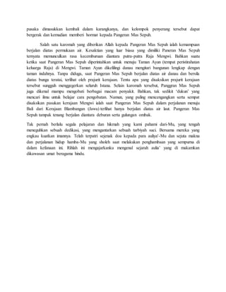 pusaka dimasukkan kembali dalam karangkanya, dan kelompok penyerang tersebut dapat
bergerak dan kemudian memberi hormat kepada Pangeran Mas Sepuh.
Salah satu karomah yang diberikan Allah kepada Pangeran Mas Sepuh ialah kemampuan
berjalan diatas permukaan air. Kesaktian yang luar biasa yang dimiliki Paneran Mas Sepuh
ternyata memunculkan rasa kecemburuan diantara putra-putra Raja Mengwi. Bahkan suatu
ketika saat Pangeran Mas Sepuh diperintahkan untuk menuju Taman Ayun (tempat peristirahatan
keluarga Raja) di Mengwi. Taman Ayun dikelilingi danau mengitari bangunan lengkap dengan
taman indahnya. Tanpa diduga, saat Pangeran Mas Sepuh berjalan diatas air danau dan bersila
diatas bunga teratai, terlihat oleh prajurit kerajaan. Tentu apa yang disaksikan prajurit kerajaan
tersebut sungguh menggegerkan seluruh Istana. Selain karomah tersebut, Panggran Mas Sepuh
juga dikenal mampu mengobati berbagai macam penyakit. Bahkan, tak sedikit ‘dukun’ yang
mencari ilmu untuk belajar cara pengobatan. Namun, yang paling mencengangkan serta sempat
disaksikan pasukan kerajaan Mengwi ialah saat Pangeran Mas Sepuh dalam perjalanan menuju
Bali dari Kerajaan Blambangan (Jawa) terlihat hanya berjalan diatas air laut. Pangeran Mas
Sepuh tampak tenang berjalan diantara deburan serta gulungan ombak.
Tak pernah berlalu segala pelajaran dan hikmah yang kami pahami dari-Mu, yang tengah
meneguhkan sebuah dedikasi, yang mengantarkan sebuah tarbiyah suci. Bersama mereka yang
engkau kuatkan imannya. Telah terpatri sejenak doa kepada para auliya'-Mu dan sejuta makna
dan perjalanan hidup hamba-Mu yang sholeh saat melakukan penghambaan yang sempurna di
dalam kefanaan ini. Rihlah ini mengajarkanku mengenal sejarah aulia’ yang di makamkan
dikawasan umat beragama hindu.
 